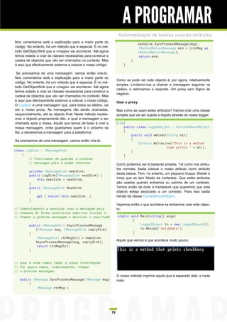 A PROGRAMAR
                                                                     Automatização de tarefas usando atributos
Nos comentários está a explicação para a maior parte do
                                                                                   nextSink.SyncProcessMessage(msg);
código. No entanto, há um método que é especial. É no mé-                           IMethodReturnMessage mrm = (rtnMsg as
todo GetObjectSink que a «magia» vai acontecer. Até agora                          IMethodReturnMessage);
temos estado a criar as classes necessárias para construir a                        return mrm;
cadeia de objectos que vão ser chamados no contexto. Mas                     }
é aqui que efectivamente estamos a colocar o nosso código.              }

 Se precisamos de uma mensagem, vamos então cria-la:.
Nos comentários está a explicação para a maior parte do
                                                                    Como se pode ver este objecto é, por agora, relativamente
código. No entanto, há um método que é especial. É no mé-
                                                                    simples. Limitamo-nos a chamar a mensagem seguinte na
todo GetObjectSink que a «magia» vai acontecer. Até agora
                                                                    cadeia, e retornamos a resposta. Um proxy sem lógica de
temos estado a criar as classes necessárias para construir a
                                                                    negócio.
cadeia de objectos que vão ser chamados no contexto. Mas
é aqui que efectivamente estamos a colocar o nosso código.          Usar o proxy
O LogSink é uma mensagem que, para todos os efeitos, vai
ser o nosso proxy. As mensagens vão sendo chamadas,                 Mas como se usam estes atributos? Vamos criar uma classe
sequencialmente, até ao objecto final. Neste método recebe-         simples que vai ser sujeita a registo através do nosso logger:
mos o objecto propriamente dito, e qual a mensagem a ser
chamada após a nossa. Aquilo que temos de fazer é criar a           [Log]
nossa mensagem, onde guardamos quem é o próximo na                      public class LoggedObject : ContextBoundObject
fila, e devolvemos a mensagem para a plataforma.                        {
                                                                            public void metodo(String str)
Se precisamos de uma mensagem, vamos então cria-la:                         {
                                                                                Console.WriteLine("This is a method
                                                                                               that prints " + str);
class LogSink : IMessageSink                                                }
    {                                                                   }
        // Precisamos de guardar a próxima
        // mensagem para a poder retornar                           Como podemos ver é bastante simples. Tal como nos atribu-
                                                                    tos normais, basta colocar o nosso atributo como atributo
         private IMessageSink nextSink;
                                                                    desta classe. Tem, no entanto, um pequeno truque. Desde o
         public LogSink(IMessageSink nextSink) {
             this.nextSink = nextSink;                              inicio que se tem falado de contextos. Que estes atributos
         }                                                          são usados quando entramos ou saímos de um contexto.
         public IMessageSink NextSink                               Temos então de dizer à framework que queremos que este
         {                                                          objecto esteja associado a um contexto. Para isso basta
             get { return this.nextSink; }                          herdar da classe ContextBoundObject.
         }
                                                                    Vejamos então o que acontece se tentarmos usar este objec-
// Comportamento a executar caso a mensagem seja                    to:
// chamada de forma assíncrona Vamo-nos limitar a
// chamar a próxima mensagem e devolver o resultado                 static void Main(string[] args)
                                                                            {
         public IMessageCtrl AsyncProcessMessage                                LoggedObject lo = new LoggedObject();
            (IMessage msg, IMessageSink replySink)                              lo.Metodo("shrubbery");
         {                                                                  }
             IMessageCtrl rtnMsgCtrl = nextSink.
            AsyncProcessMessage(msg, replySink);                    Aquilo que vemos é que acontece muito pouco:
             return rtnMsgCtrl;
         }


// Aqui é onde vamos fazer a nossa intercepção
// Por agora vamos, simplesmente, chamar
// a próxima mensagem.
                                                                    O nosso método imprime aquilo que é esperado dele, e nada
   public IMessage SyncProcessMessage(IMessage msg)                 mais.
        {
            IMessage rtnMsg =




                                                               19
 