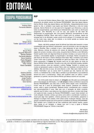 EDITORIAL
EQUIPA PROGRAMAR                          RIP
                                                 No inicio de Outubro faleceu Steve Jobs, mais precisamente um dia antes do
                                          lançamento da edição anterior da Revista PROGRAMAR. Sete dias depois faleceu
                     Coordenadores        Dennis Ritchie. Doze dias depois faleceu John McCarthy. Independentemente de se
                       António Silva      gostar ou não, a verdade é que aquilo que fizeram influenciou a vida de muitas
                   Fernando Martins       pessoas. Dennis Ritchie foi um dos pais do C, linguagem que influenciou a vida de
                                          todos os programadores, quer directa quer indirectamente, quer usem ou não C para
                                          programar. John McCarthy foi o pai do Lisp, que apesar de não estar tão
                               Editor     disseminado na programação, têm uma grande relevância, principalmente na área
                      António Santos
                                          da Inteligência Artificial. Steve Jobs levou a Apple rumo ao sucesso, depois da
                                          empresa sem si ter afundado, quase a ponto de se extinguir. E é verdade que cada
                                          um fez muito mais, estes são, no entanto, e na minha opinião as marcas mais
                             Design
                                          importantes de cada um deles.
                       Sérgio Alves
           Twitter: @scorpion_blood
                                                  Assim, não tenho qualquer receio de afirmar que todos eles merecem a nossa
                                          consideração pelo que fizeram e alcançaram, quer se concorde ou não com algumas
                                          ideias e filosofias. Mas a verdade é que o mais destacado foi sem dúvida Steve
                           Redacção
                                          Jobs. Mereceu notícias de abertura em canais de televisão, notícias de primeira
                         Bruno Pires
                                          página em jornais e revistas, entre outras, enquanto Dennis Ritchie e John McCarthy
                   Augusto Manzano
                     Sandro Pereira       ficaram quanto muito com algumas linhas em jornais e revistas, e um pouco mais em
                   Fernando Martins       revistas e comunidades ligadas à programação e tecnologia. Muitos insurgiram-se
                      Nuno Godinho        pelo facto de não haver o mesmo destaque entre todos. Mas a verdade é que ambos
                     Paulo Morgado        viviam muito mais à sombra da sociedade em geral que Steve Jobs. Contudo não
                      Sérgio Ribeiro      foram esquecidos. O Fedora 16, lançado cerca de um mês depois da morte de
                        Vítor Tomaz       Dennis Ritchie foi-lhe dedicado. Durante a sua vida John McCarthy recebeu também
                     Flávio Geraldes      inúmeros prémios, como por exemplo o prémio Turing. Também é verdade que
                                          muitos se apressaram quase a colocar Steve Jobs num pedestal, removendo-lhe os
                                          defeitos. Mas ele tinha os seus, tal como Dennis e John. Mas seria melhor pessoa,
                               Staff      melhor “informático” que os outros dois? É provável que não. Apenas era mais
                     António Santos       visível, e o mediatismo fez o resto. Mas a verdade é que terminaram a sua existência
                      Fábio Canada        terrena tal como a conhecíamos. Talvez sem puderem dizer um adeus a quem
                    Fábio Domingos        gostavam ou queriam, tal como Dennis Ritchie que faleceu sozinho em sua casa.
                      Jorge Paulino
                      Pedro Martins              Da minha parte resta-me deixar um obrigado aos três pela sua contribuição
                       Sara Santos        para as tecnologias da informação, e um até sempre a todos os leitores e equipa da
                                          Revista PROGRAMAR, pois esta será a minha última edição como coordenador.
                          Contacto        Foram mais de 3 anos de participação neste projecto, passando por redactor,
      revistaprogramar@portugal-a-        revisor, editor e agora coordenador. Bastante tempo, considerando que o projecto
                     programar.org        tem aproximadamente 6 anos. Mas saio com a sensação de dever cumprido,
                                          sabendo que fiz todos o que estava ao meu alcance para levar a revista mais longe,
                                          com ajuda de toda a equipa da Revista PROGRAMAR, a quem deixo também um
                            Website       muito obrigado. Durante o tempo que estive como editor e coordenador mudámos o
   http://www.revista-programar.info      visual para algo mais apelativo, criámos parcerias com comunidades, passamos a
                                          distinguir os artigos mais votados, entre várias outras mudanças internas. Tudo isto
                                          graças à excelente equipa que torna possível a existência da Revista PROGRAMAR.
                               ISSN       Saio também com a certeza de ser bem substituído pelo António Santos, aquém
                         1 647-071 0      deixo desde já um obrigado, e desejo que com a sua a ajuda a Revista
                                          PROGRAMAR chegue ao “infinito e mais além”.

                                                                                                                  Até sempre,
                                                                                                                 António Silva
                                                                                       <antonio.silva@revista-programar.info>



A revista PROGRAMAR é um projecto voluntário sem fins lucrativos. Todos os artigos são da responsabilidade dos autores, não
 podendo a revista ou a comunidade ser responsável por alguma imprecisão ou erro. Para qualquer dúvida ou esclarecimento
                                             poderá sempre contactar-nos.


                                                             2
 