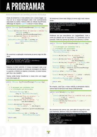 A PROGRAMAR
Automatização de tarefas usando atributos
Antes de tentarmos ir mais adiante com o nosso logger, va-        Se tentarmos correr este código já vemos algo mais interes-
mos ver se a nossa mensagem está a ser correctamente
                                                                  sante:
executada na cadeia. Vamos voltar ao método SyncProces-
sMessage do objecto LogSink e colocar o nosso debug:

public IMessage SyncProcessMessage(IMessage msg)
 {
   Console.WriteLine("Antes de executar o método.");
             IMessage rtnMsg =
             nextSink.SyncProcessMessage(msg);
   Console.WriteLine("Depois de executar o                        Podemos ver que executámos um LoggedObject, qual o
                    método.");                                    nome do método que foi executado, e o parâmetro que foi
   IMethodReturnMessage mrm = (rtnMsg as                          passado. Falta-nos apenas do tempo que demorou a correr:
                  IMethodReturnMessage);
            return mrm;                                           public IMessage SyncProcessMessage(IMessage msg)
   }                                                                 {
                                                                       // A mensagem que recebemos tem a
                                                                     // informação que procuramos
                                                                     MethodCallMessage mcm = (msg as
                                                                       IMethodCallMessage);
Se corrermos a aplicação novamente já vemos algo de dife-
                                                                      Console.WriteLine("Tipo do objecto: " +
rente:
                                                                                                mcm.TypeName);
                                                                      Console.WriteLine("Nome do método: " +
                                                                                              mcm.MethodName);
                                                                      Console.WriteLine("Parametros: " + String.Join
                                                                                            (", ", mcm.Args));
                                                                      DateTime before = DateTime.Now;
Estamos no bom caminho. A nossa mensagem está a ser                   IMessage rtnMsg = nextSink.SyncProcessMessage
correctamente colocada na cadeia de mensagens do objecto                                   (msg);
e, quando o método do objecto é chamado, a nossa mensa-               DateTime after = DateTime.Now;
gem faz o seu trabalho.
                                                                      Console.WriteLine("Demorou " + (after - before)
Vamos então tentar transformar o nosso sink num logger                              + " a correr.");
com informação util:                                                  IMethodReturnMessage mrm = (rtnMsg as
                                                                                    IMethodReturnMessage);
public IMessage SyncProcessMessage(IMessage msg)                      return mrm;
                                                                      }
  {
      // A mensagem que recebemos tem                             No entanto, visto que o nosso método é demasiado básico,
      // a informação que procuramos                              vamos faze-lo demorar mais tempo artificialmente:

       IMethodCallMessage mcm =                                   public void Metodo(String str)
              (msg as IMethodCallMessage);                           {
  Console.WriteLine("Tipo do objecto: " +                              Console.WriteLine("This is a method that prints
                   mcm.TypeName);                                              " + str + " once");
  Console.WriteLine("Nome do método: " +                               Thread.Sleep(1500);
                   mcm.MethodName);                                    Console.WriteLine("And prints " + str + "
                                                                               again");
  Console.WriteLine("Parametros: " +                                   }
              String.Join(", ", mcm.Args));
  IMessage rtnMsg = nextSink.SyncProcessMessage
                                                                  Se corrermos isto vemos que, para além do segundo e meio
           (msg);
                                                                  que inserimos, demorou mais uns milésimos de segundo:
  IMethodReturnMessage mrm = (rtnMsg as
                    IMethodReturnMessage);
  return mrm;
  }




                                                             20
 