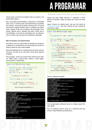 A PROGRAMAR
                                                                      Automatização de tarefas usando atributos
Temos assim uma forma de registar todos os acessos a um              Vemos que este código demorou 11 segundos a correr
determinado objecto.                                                 (NOTA: foi retirado o sleep do método que imprime as duas
Aqui, para efeitos demonstrativos, imprimimos a informação           linhas).
para o ecrã, no entanto pode muito facilmente ser guardada,          Agora, criamos um objecto igual, mas que não herda de
por exemplo, numa base de dados. Pode-se até ir um pouco             ContextBoundObject nem usa o atributo de log, e alteramos
mais longe e registar também qual é o utilizador que está a          novamente o Main:
fazer o acesso. E até criar um sistema de permissões. Facil-
mente, sabendo qual o utilizador que está a tentar usar a            static void Main(string[] args)
funcionalidade, e que tipo de permissões tem, se pode per-              {
mitir ou impedir que use essa funcionalidade da aplicação.                NotLoggedObject nlo = new NotLoggedObject();

                                                                            DateTime before = DateTime.Now;
Não há soluções, há compromissos                                            for (int i = 0; i < 10000; i++)
                                                                             {
No entanto, como em quase todas as decisões de arquitectu-                     String str = "shrubbery";
ra deste tipo, é necessário ter em conta aquilo que se tem de                  Console.WriteLine("Tipo do objecto: " +
abdicar quando se quer certas regalias.                                             nlo.GetType().ToString());
                                                                               Console.WriteLine("Nome do método: " +
Esta funcionalidade tem um grande peso em termos de per-                            "Soma");
formance. Só para se ter uma ideia, vamos fazer algumas                        Console.WriteLine("Parametros: " + str);
medições.                                                                      DateTime beforeSum = DateTime.Now;
                                                                               nlo.Metodo(str);
Para começar, vamos ver quanto tempo demora para impri-                        DateTime afterSum = DateTime.Now;
mir 10000 vezes a mesma frase, usando o nosso logger.
Vamos alterar o método Main:                                                  Console.WriteLine("Demorou " + (afterSum -
                                                                                               beforeSum) + " a correr.");
 static void Main(string[] args)                                             }
  {                                                                          DateTime after = DateTime.Now;
    LoggedObject lo = new LoggedObject();                                    Console.WriteLine("nnnDemorou " +
    DateTime before = DateTime.Now;                                              (after - before) + " a correr.");
    int sum = 0;                                                             WaitForKeyPressAndExit();
    for (int i = 0; i < 10000; i++)                                     }
      {
        lo.Metodo("shrubbery");
                                                                     Temos o seguinte resultado:
      }
     DateTime after = DateTime.Now;

      Console.WriteLine("nnnDemorou " +
          (after - before) + " a correr.");

              WaitForKeyPressAndExit();
  }




                                                                     Com programação tradicional temos um código quase 40%
                                                                     mais rápido.

                                                                     Isto, em sistemas críticos, pode ser o suficiente para não
                                                                     termos a disponibilidade que esperamos.




                                                                21
 