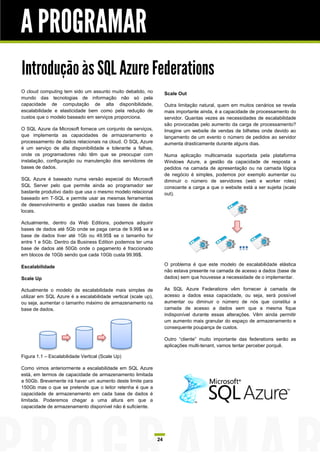 A PROGRAMAR
Introdução às SQL Azure Federations
O cloud computing tem sido um assunto muito debatido, no             Scale Out
mundo das tecnologias de informação não só pela
capacidade de computação de alta disponibilidade,                    Outra limitação natural, quem em muitos cenários se revela
escalabilidade e elasticidade bem como pela redução de               mais importante ainda, é a capacidade de processamento do
custos que o modelo baseado em serviços proporciona.                 servidor. Quantas vezes as necessidades de escalabilidade
                                                                     são provocadas pelo aumento da carga de processamento?
O SQL Azure da Microsoft fornece um conjunto de serviços,            Imagine um website de vendas de bilhetes onde devido ao
que implementa as capacidades de armazenamento e                     lançamento de um evento o número de pedidos ao servidor
processamento de dados relacionais na cloud. O SQL Azure             aumenta drasticamente durante alguns dias.
é um serviço de alta disponibilidade e tolerante a falhas,
onde os programadores não têm que se preocupar com                   Numa aplicação multicamada suportada pela plataforma
instalação, configuração ou manutenção dos servidores de             Windows Azure, a gestão da capacidade de resposta a
bases de dados.                                                      pedidos na camada de apresentação ou na camada lógica
                                                                     de negócio é simples, podemos por exemplo aumentar ou
SQL Azure é baseado numa versão especial do Microsoft                diminuir o número de servidores (web e worker roles)
SQL Server pelo que permite ainda ao programador ser                 consoante a carga a que o website está a ser sujeita (scale
bastante produtivo dado que usa o mesmo modelo relacional            out).
baseado em T-SQL e permite usar as mesmas ferramentas
de desenvolvimento e gestão usadas nas bases de dados
locais.

Actualmente, dentro da Web Editions, podemos adquirir
bases de dados até 5Gb onde se paga cerca de 9.99$ se a
base de dados tiver até 1Gb ou 49.95$ se o tamanho for
entre 1 e 5Gb. Dentro da Business Edition podemos ter uma
base de dados até 50Gb onde o pagamento é fraccionado
em blocos de 10Gb sendo que cada 10Gb custa 99.99$.

Escalabilidade                                                       O problema é que este modelo de escalabilidade elástica
                                                                     não estava presente na camada de acesso a dados (base de
Scale Up                                                             dados) sem que houvesse a necessidade de o implementar.

Actualmente o modelo de escalabilidade mais simples de               As SQL Azure Federations vêm fornecer à camada de
utilizar em SQL Azure é a escalabilidade vertical (scale up),        acesso a dados essa capacidade, ou seja, será possível
ou seja, aumentar o tamanho máximo de armazenamento na               aumentar ou diminuir o número de nós que constitui a
base de dados.                                                       camada de acesso a dados sem que a mesma fique
                                                                     indisponível durante essas alterações. Vêm ainda permitir
                                                                     um aumento mais granular do espaço de armazenamento e
                                                                     consequente poupança de custos.

                                                                     Outro “cliente” muito importante das federations serão as
                                                                     aplicações multi-tenant, vamos tentar perceber porquê.

Figura 1.1 – Escalabilidade Vertical (Scale Up)

Como vimos anteriormente a escalabilidade em SQL Azure
está, em termos de capacidade de armazenamento limitada
a 50Gb. Brevemente irá haver um aumento deste limite para
150Gb mas o que se pretende que o leitor retenha é que a
capacidade de armazenamento em cada base de dados é
limitada. Poderemos chegar a uma altura em que a
capacidade de armazenamento disponível não é suficiente.




                                                                24
 