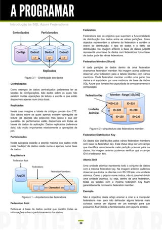 A PROGRAMAR
Introdução às SQL Azure Federations
                                                                 Federation

                                                                 Federations são os objectos que suportam a funcionalidade
                                                                 de distribuição dos dados entre as várias partições. Estes
                                                                 objectos representam o schema da federation e contêm a
                                                                 chave da distribuição, o tipo de dados e o estilo da
                                                                 distribuição. Na imagem anterior a base de dados AppDB
                                                                 representa uma base de dados com federations. Uma base
                                                                 de dados pode ter várias federations.

                                                                 Federation Member (Shard)

                                                                 A cada partição de dados dentro de uma federation
                                                                 chamamos federation member. Na imagem acima podemos
                                                                 observar uma federation para a tabela Clientes com vários
             Figura 3.1 – Distribuição dos dados                 membros. Cada federation member contêm uma parte dos
                                                                 dados e é suportado por uma instância de base de dados
Centralizados                                                    SQL Azure que fornece lhe capacidade de armazenamento e
                                                                 computação.
Como exemplo de dados centralizados poderemos ter as
tabelas de configurações. São dados sobre os quais não
existem muitas operações de leitura e escrita e que estão
disponíveis apenas num único local.

Replicados

Neste caso imagine a tabela de códigos postais dos CTT.
São dados sobre os quais apenas existem operações de
leitura (as escritas são possíveis mas raras) e que por
questões de performance estão disponíveis em todas as
bases de dados da aplicação. Dados replicados (reference
data) são muito importantes relativamente a operações de              Figura 4.2 – Arquitectura das federations member
join.
                                                                 Federation Distribution Key
Particionados
                                                                 Os dados são distribuídos pelos vários federation members
Nesta categoria estarão a grande maioria dos dados onde          com base na federation key. Esta chave deve ser um campo
cada “pedaço” de dados reside numa e apenas numa base            que identifica univocamente cada partição possível para os
de dados.                                                        dados. Na imagem anterior podemos verificar que o campo
                                                                 ID é a federation key.
Arquitectura
                                                                 Atomic Unit

                                                                 Uma unidade atómica representa todo o conjunto de dados
                                                                 com a mesma federation key. Na imagem anterior podemos
                                                                 observar que todos os clientes com ID=100 são uma unidade
                                                                 atómica. Como o próprio nome indica, não é possível dividir
                                                                 uma unidade atómica, ou seja, dentro de uma federation,
                                                                 todas as tabelas com a mesma federation key ficam
                                                                 garantidamente no mesmo federation member.

                                                                 Exemplo

         Figura 4.1 – Arquitectura das federations               Não é objectivo deste artigo ensinar a criar e a manipular
                                                                 federations mas para não defraudar alguns leitores mais
Federation Root                                                  curiosos vamos ver alguma ver um exemplo para que
                                                                 possamos ficar desde já familiarizados com alguma sintaxe.
Refere-se à base de dados central que contêm todas as
informações sobre o particionamento dos dados.



                                                            26
 