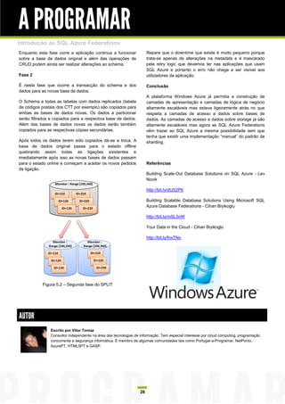 A PROGRAMAR
Introdução às SQL Azure Federations
Enquanto esta fase corre a aplicação continua a funcionar             Repare que o downtime que existe é muito pequeno porque
sobre a base de dados original e além das operações de                trata-se apenas de alterações na metadata e é mascarado
CRUD podem ainda ser realizar alterações ao schema.                   pela retry logic que devemos ter nas aplicações que usam
                                                                      SQL Azure e portanto o erro não chega a ser visível aos
Fase 2                                                                utilizadores da aplicação.

É nesta fase que ocorre a transacção do schema e dos                  Conclusão
dados para as novas base de dados.
                                                                      A plataforma Windows Azure já permitia a construção de
O Schema e todas as tabelas com dados replicados (tabela              camadas de apresentação e camadas de lógica de negócio
de códigos postais dos CTT por exemplo) são copiados para             altamente escaláveis mas estava ligeiramente atrás no que
ambas as bases de dados novas. Os dados a particionar                 respeita a camadas de acesso a dados sobre bases de
serão filtrados e copiados para a respectiva base de dados.           dados. As camadas de acesso a dados sobre storage já são
Além das bases de dados novas os dados serão também                   altamente escaláveis mas agora as SQL Azure Federations
copiados para as respectivas cópias secundárias.                      vêm trazer ao SQL Azure a mesma possibilidade sem que
                                                                      tenha que existir uma implementação “manual” do padrão de
Após todos os dados terem sido copiados dá-se a troca. A              sharding.
base de dados original passa para o estado offline
quebrando assim todas as ligações existentes e
imediatamente após isso as novas bases de dados passam
para o estado online e começam a aceitar os novos pedidos             Referências
de ligação.
                                                                      Building Scale-Out Database Solutions on SQL Azure - Lev
                                                                      Novik

                                                                      http://bit.ly/dUS2P6

                                                                      Building Scalable Database Solutions Using Microsoft SQL
                                                                      Azure Database Federations - Cihan Biyikoglu

                                                                      http://bit.ly/mSL5nW

                                                                      Your Data in the Cloud - Cihan Biyikoglu

                                                                      http://bit.ly/fnxTNn




           Figura 5.2 – Segunda fase do SPLIT




AUTOR
                Escrito por Vítor Tomaz
                Consultor independente na área das tecnologias de informação. Tem especial interesse por cloud computing, programação
                concorrente e segurança informática. É membro de algumas comunidades tais como Portugal-a-Programar, NetPonto,
                AzurePT, HTML5PT e GASP.




                                                                 28
 