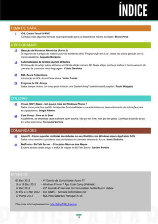 ÍNDICE
TEMA DE CAPA
  7     iOS, Cocoa Touch & MVC
        Conheça mais algumas técnicas de programação para os dispositivos móveis da Apple. Bruno Pires


A PROGRAMAR
 15     Geração de Números Aleatórios (Parte 2)
        O segundo de 4 artigos do mesmo autor da excelente série “Programação em Lua”, desta vez sobre geração de nú-
        meros aleatórios. Augusto Manzano

 18     Automatização de tarefas usando atributos
        Continuação do artigo sobre atributos em C# da edição número 30. Neste artigo, conheça melhor o funcionamento do
        conceito de contextos nesta linguagem. Flávio Geraldes

 24     SQL Azure Fedarations
        Introdução às SQL Azure Federations. Victor Tomáz

 29     Enigmas de C#: Arrays
        Saiba porque motivo, um array pode invocar uma System.ArrayTypeMismatchException. Paulo Morgado




COLUNAS
 31     Visual (NOT) Basic - Um pouco mais de Windows Phone 7
        Saiba como pode tirar partido de algumas funcionalidades e características no desenvolvimento de aplicações para
        esta plataforma. Sérgio Ribeiro

 40     Core Dump - Free as in Beer
        Atualmente, as empresas usam software open source, não por ser livre, mas por ser grátis. Conheça a opinião do au-
        tor sobre este tema. Fernando Martins


COMUNIDADES
 42     AzurePt - Como suportar múltiplas identidades no seu WebSite com Windows Azure AppFabric ACS
        Saiba como resolver o problema das identidades em demasia através do Azure. Nuno Godinho.

 47     NetPonto - BizTalk Server - Princípios Básicos dos Mapas
        Explore através deste artigo, o editor de mapas do BizTalk Server. Sandro Pereira




EVENTOS
  03   Dez 2011           -   4° Evento da Comunidade Azure PT
  16   a 18 Dez 2011      -   Windows Phone 7 App Code Camp (Palmela)
  17   Dez 2011           -   25ª Reunião Presencial da Comunidade NetPonto em Lisboa
  27   Fev a 1 Mar 2012   -   XIX SINFO - Semana Informática IST
  17   Março 2012         -   SQL Pass Saturday Portugal #115


  Para mais informações/eventos: http://bit.ly/PAP_Eventos




                                                             3
 