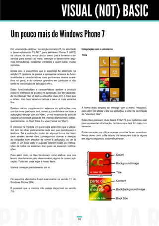 VISUAL (NOT) BASIC
Um pouco mais de Windows Phone 7
Em uma edição anterior, na edição número 27, foi abordado            Integração com o ambiente
o desenvolvimento VB.NET para Windows Phone 7 (WP7)
na coluna, de uma forma básica, como que a fornecer o es-            Tiles
sencial para acesso ao meio, começar a desenvolver algu-
mas brincadeiras, despertar vontades e quem sabe, mudar
opiniões.

Desta vez, e assumindo que o essencial foi absorvido na
edição 27, gostaria de passar a apresentar acessos às funci-
onalidades e características mais pertinentes destes apare-
lhos no geral, e do sistema operativo em particular e não
tanto na construção da aplicação em si.

Estas funcionalidades e características ajudam a produzir
possível interesse do público na aplicação, por ter capacida-
de de interagir não só com o aparelho, mas com o meio que
o rodeia, das mais variadas formas e para os mais variados
fins.

Existem vários complementos externos às aplicações mas               A forma mais simples de interagir com o menu "mosaico",
um dos mais preciosos terá de ser a possibilidade de fazer a         para além de alterar o tile da aplicação, é através da criação
aplicação interagir com os "tiles", ou os mosaicos do ecrã de        de "standard tiles".
espera (a Microsoft gosta de lhe chamar Start screen, conse-
quentemente, os Start Tiles. Eu vou chamar só “tiles”).              Estes tiles possuem duas faces 173x173 que podemos usar
                                                                     para apresentar informação, da forma que nos for mais con-
É precioso na medida em que é para estes tiles que o utiliza-        veniente.
dor tem de olhar praticamente cada vez que desbloqueia o
telefone. Se a aplicação puder de alguma forma dar feed-             Podemos optar por utilizar apenas uma das faces, ou ambas.
back através desses tiles, conseguimos chamar a atenção              Neste último caso, a tile alterna da frente para trás de alguns
do utilizador sem precisar de correr a aplicação, ou de lá           em alguns segundos, automaticamente.
estar. É um local onde é suposto estarem todas as notifica-
ções de todos os sistemas dos quais se esperam notifica-
ções.

Para além disto, os tiles funcionam como atalhos, que nos
levam directamente para determinada página da nossa apli-
cação. Tudo isto pode jogar a nosso favor.

Vamos começar precisamente por aí.



Os assuntos abordados foram executados na versão 7.1 do
Windows Phone SDK.

É possível que a maioria não esteja disponível na versão
7.0.




                                                                31
 