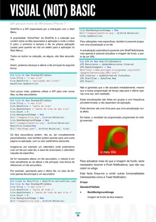 VISUAL (NOT) BASIC
Um pouco mais de Windows Phone 7
ShellTile é a API responsável por a interacção com o Start             tile.BackBackgroundImage = New
Menu.                                                                  Uri("/imagens/backtile.png", UriKind.Relative)
                                                                       tiles.Update(tile)
A propriedade “ActiveTiles” da ShellTile é a colecção que
contém todos os tiles associados à aplicação e onde o índice           Para utilizações mais específicas, também é possível progra-
0 (zero, o primeiro) é sempre o tile da própria aplicação              mar uma actualização a um tile.
(usado para quando se cria um atalho para a aplicação no
Start Menu).                                                           A actualização automática é possível com ShellTileSchedule,
                                                                       mas apenas é possível actualizar a imagem de fundo, a par-
Todos os outros na colecção, se alguns, são tiles secundá-             tir de um URL:
rios.
                                                                       Dim sTS As New ShellTileSchedule
Assim, podemos alcançar e alterar a tile principal da seguinte         sTS.Recurrence = UpdateRecurrence.Interval
                                                                       sTS.RemoteImageUri = New
forma:
                                                                       Uri("http://www.portugal-a-programar.org/staff/
                                                                       imagens/banners/pap_2011.png")
Dim tile As New StandardTileData                                       sTS.Interval = UpdateInterval.EveryHour
tile.Title = "o meu tile"                                              sTS.StartTime = DateTime.Now
tile.BackTitle = "aplicação dos tiles!"                                sTS.Start()
meusTiles.Update(tile)
                                                                       Não é garantido que o tile actualize imediatamente, mesmo
Com pouco mais, podemos utilizar a API para criar novos                que a nossa programação de tempo seja para o alterar ape-
tiles, ou tiles secundários:                                           nas uma vez, sem repetição.

Dim tile As New StandardTileData                                       Estas actualizações são feitas em grupos e com frequência
tile.Title = "o meu tile"                                              pré-determinada, e não dependem da aplicação.
tile.BackTitle = "parte de trás"
tile.BackContent = "parte de trás do meu tile"                         Pode demorar até uma hora para que uma actualização sur-
tile.Count = 8                                                         ta efeito.
tile.BackgroundImage = New
Uri("/imagens/tile.png", UriKind.Relative)                             Em baixo, o resultado da programação programada do códi-
tile.BackBackgroundImage = New                                         go exemplo:
Uri("/imagens/backtile.png", UriKind.Relative)
ShellTile.Create(New
Uri("/MainPage.xaml", UriKind.Relative), tile)

Os tiles secundários podem, não só, ser completamente
personalizados, mas também podem apontar para uma outra
página na aplicação, com ou sem parâmetros adicionais.

Imagine-se por exemplo um calendário onde poderíamos
criar um tile por cada dia, e esse tile arrancasse o calendário
naquele dia específico.

Se for necessário alterar um tile secundário, o método é em
todo semelhante ao de alterar o tile principal, mas temos de           Para actualizar mais do que a imagem de fundo, seria
referenciar um tile secundário.                                        necessário recorrer a Push Notifications, que não vou
                                                                       cobrir no artigo.
Por exemplo, apontando para o último tile, no caso de ter-
mos apenas tile principal e um secundário:                             Este facto força-me a omitir outras funcionalidades
                                                                       interessantes como a Toast Notification.
Dim tiles As ShellTile = ShellTile.ActiveTiles.Last                    À lupa:
Dim tile As New StandardTileData
tile.Title = "o meu tile *"                                            StandardTileData
tile.BackTitle = "parte de trás *"
tile.BackContent = "parte de trás do meu tile *"                            BackBackgroundImage
tile.Count = 0
tile.BackgroundImage = New                                                   Imagem de fundo da face traseira
Uri("/imagens/tile.png", UriKind.Relative)




                                                                  32
 
