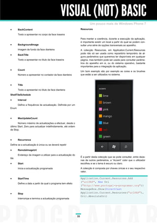 VISUAL (NOT) BASIC
                                                                             Um pouco mais de Windows Phone 7
      BackContent                                                   Resources

       Texto a apresentar no corpo da face traseira
                                                                     Para manter a coerência, durante a execução da aplicação,
                                                                     é importante existir um local a partir do qual se podem con-
      BackgroundImage                                               sultar uma série de opções transversais ao aparelho.
       Imagem de fundo da face dianteira                             A colecção Resources, em Application.Current.Resources
                                                                     pode não só ser usada como repositório temporário de al-
      BackTitle
                                                                     guns parâmetros que queremos ter disponíveis em qualquer
       Texto a apresentar no título da face traseira                 página, mas também pode ser usada para consultar parâme-
                                                                     tros do aparelho em si, ou do sistema operativo, bastante
                                                                     importantes para a integração da aplicação.
      Count
                                                                     Um bom exemplo são por exemplo as cores e os brushes
       Número a apresentar no contador da face dianteira             que estão a ser utilizados no sistema.



      Title

       Texto a apresentar no título da face dianteira

ShellTileSchedule

      Interval

       Define a frequência da actualização. Definida por um
Enum



      MaxUpdateCount

       Número máximo de actualizações a efectuar, desde o
último Start. Zero para actualizar indefinidamente, até ordem
de Stop.



      Recurrence

Define se a actualização é única ou se deverá repetir

      RemoteImageUri

       Endereço da imagem a utilizar para a actualização do
                                                                     É a partir desta colecção que se pode consultar, entre deze-
tile
                                                                     nas de outros parâmetros, a “Accent” color que o utilizador
      Start                                                         escolheu e se o tema é escuro ou claro.

       Inicia a actualização programada                              A colecção é composta por chaves únicas e o seu respectivo
                                                                     valor.

      StartTime                                                     Application.Current.Resources.Add
                                                                     ("urlPAP", New Uri
       Define a data a partir da qual o programa tem efeito
                                                                     ("http://www.portugal-a-programar.org"))
                                                                     MessageBox.Show(DirectCast
      Stop                                                          Application.Current.Resources("urlPAP"),
                                                                     Uri).AbsoluteUri)
       Interrompe e termina a actualização programada




                                                                33
 