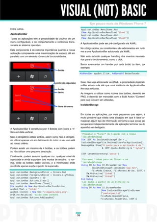 VISUAL (NOT) BASIC
                                                                             Um pouco mais de Windows Phone 7
Entre outros.                                                        ApplicationBar.MenuItems.Add
                                                                     (New ApplicationBarMenuItem("item1"))
ApplicationBar                                                       ApplicationBar.MenuItems.Add
Todas as aplicações têm a possibilidade de usufruir de um            (New ApplicationBarMenuItem("item2"))
menu configurável, e de comportamento e contornos trans-
                                                                     A ApplicationBar pode ser pré-configurada via XAML.
versais ao sistema operativo.
                                                                     No código acima, os constituintes são adicionados em runti-
Este componente é de extrema importância quando a nossa
                                                                     me a uma ApplicationBar adicionada via XAML.
aplicação compreende uma maximização de espaço útil em
paralelo com um elevado número de funcionalidades.                   Não está incluído qualquer handling dos eventos necessá-
                                                                     rios para o funcionamento, como o click.

                                                                     Basta acrescentar um handler por cada botão ou item, por
                                                                     exemplo:

                                                                 AddHandler appBot.Click, AddressOf BotaoTocado


                                                                     Caso não seja adicionada via XAML, a propriedade Applicati-
                                                                     onBar estará nula até que uma instância de ApplicationBar
                                                                     lhe seja atribuída.

                                                                     As imagens a utilizar como ícones dos botões, deverão ser
                                                                     PNG, e deverão ser marcadas com a Build Action “Content”
                                                                     para que possam ser utilizadas.

                                                                     IsolatedStorage



                                                                     Em todas as aplicações, por mais pequenas que sejam, é
                                                                     muito provável que exista uma situação em que é ideal ar-
                                                                     mazenar algum tipo de informação de forma a que possa ser
                                                                     recuperada independentemente da aplicação terminar ou do
                                                                     aparelho ser desligado.
A ApplicationBar é constituída por 4 Botões com ícone e “n”
Itens em lista vertical.
                                                                     'Preparar o “túnel” de ligação com a nossa
Não é obrigatório utilizar ambos, assim como não é obrigató-         'isolatedstorage
rio utilizar apenas um em detrimento do outro: o seu uso está        Dim ISTF As IsolatedStorageFile = _
ao nosso critério.                                                   IsolatedStorageFile.GetUserStoreForApplication()
                                                                     MessageBox.Show(“A quota para a aplicação é de “
Podem existir um máximo de 4 botões, e os botões podem                                & ISTF.Quota.ToString & “ bytes”)
ou não utilizar uma pequena descrição.
                                                                     ISTF.CreateDirectory("pasta")
Finalmente, podem assumir qualquer cor, qualquer nível de
opacidade e ainda suportam dois modos de recolha: o nor-             'Escrever linhas para um ficheiro na
mal, onde os botões estão visíveis, e o minimizado onde              'isolatedstorage
recolhida apenas expõe o ponto de expansão.                          Using SW As New IO.StreamWriter(New
                                                                             IsolatedStorageFileStream("pap.txt",
                                                                             FileMode.Create, FileAccess.Write, ISTF))
ApplicationBar.BackgroundColor = Colors.Red
                                                                         SW.WriteLine("linha1")
ApplicationBar.ForegroundColor = Colors.LightGray
                                                                         SW.WriteLine("linha2")
ApplicationBar.Opacity = 1D
                                                                     End Using
ApplicationBar.Buttons.Clear()
                                                                     'Ler dados a partir de um ficheiro na
ApplicationBar.MenuItems.Clear()
                                                                     'isolatedstorage
Dim appBot As New ApplicationBarIconButton
                                                                     Using SR As New IO.StreamReader
appBot.Text = "botão!"
                                                                                    (New IsolatedStorageFileStream
appBot.IconUri = New Uri("/imagens/perg.png",
                                                                                    ("pastapap.txt",
UriKind.Relative) 'build como content
                                                                                    FileMode.OpenOrCreate,
ApplicationBar.Buttons.Add(appBot)
                                                                                    FileAccess.ReadWrite, ISTF))




                                                                35
 