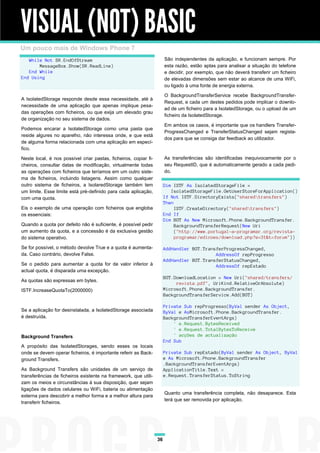 VISUAL (NOT) BASIC
Um pouco mais de Windows Phone 7
   While Not SR.EndOfStream                                            São independentes da aplicação, e funcionam sempre. Por
       MessageBox.Show(SR.ReadLine)                                    esta razão, estão aptas para analisar a situação do telefone
   End While                                                           e decidir, por exemplo, que não deverá transferir um ficheiro
End Using                                                              de elevadas dimensões sem estar ao alcance de uma WiFi,
                                                                       ou ligado à uma fonte de energia externa.

                                                                       O BackgroundTransferService recebe BackgroundTransfer-
A IsolatedStorage responde desde essa necessidade, até à
                                                                       Request, e cada um destes pedidos pode implicar o downlo-
necessidade de uma aplicação que apenas implique pesa-
                                                                       ad de um ficheiro para a IsolatedStorage, ou o upload de um
das operações com ficheiros, ou que exija um elevado grau
                                                                       ficheiro da IsolatedStorage.
de organização no seu sistema de dados.
                                                                       Em ambos os casos, é importante que os handlers Transfer-
Podemos encarar a IsolatedStorage como uma pasta que
                                                                       ProgressChanged e TransferStatusChanged sejam regista-
reside algures no aparelho, não interessa onde, e que está
                                                                       dos para que se consiga dar feedback ao utilizador.
de alguma forma relacionada com uma aplicação em especí-
fico.

Neste local, é nos possível criar pastas, ficheiros, copiar fi-        As transferências são identificadas inequivocamente por o
cheiros, consultar datas de modificação, virtualmente todas            seu RequestID, que é automaticamente gerado a cada pedi-
as operações com ficheiros que teríamos em um outro siste-             do.
ma de ficheiros, incluindo listagens. Assim como qualquer
outro sistema de ficheiros, a IsolaredStorage também tem               Dim ISTF As IsolatedStorageFile =
um limite. Esse limite está pré-definido para cada aplicação,             IsolatedStorageFile.GetUserStoreForApplication()
com uma quota.                                                         If Not ISTF.DirectoryExists("sharedtransfers")
                                                                       Then
Eis o exemplo de uma operação com ficheiros que engloba                     ISTF.CreateDirectory("sharedtransfers")
os essenciais:                                                         End If
                                                                       Dim BGT As New Microsoft.Phone.BackgroundTransfer.
Quando a quota por defeito não é suficiente, é possível pedir               BackgroundTransferRequest(New Uri
um aumento da quota, e a concessão é da exclusiva gestão                    ("http://www.portugal-a-programar.org/revista-
do sistema operativo.                                                       programar/edicoes/download.php?e=31&t=forum"))

Se for possível, o método devolve True e a quota é aumenta-            AddHandler BGT.TransferProgressChanged,
da. Caso contrário, devolve False.                                                         AddressOf repProgresso
                                                                       AddHandler BGT.TransferStatusChanged,
Se o pedido para aumentar a quota for de valor inferior à                                  AddressOf repEstado
actual quota, é disparada uma excepção.
                                                                       BGT.DownloadLocation = New Uri("shared/transfers/
As quotas são expressas em bytes.
                                                                            revista.pdf", UriKind.RelativeOrAbsolute)
ISTF.IncreaseQuotaTo(2000000)                                          Microsoft.Phone.BackgroundTransfer.
                                                                       BackgroundTransferService.Add(BGT)

                                                                       Private Sub repProgresso(ByVal sender As Object,
Se a aplicação for desinstalada, a IsolatedStorage associada           ByVal e AsMicrosoft.Phone.BackgroundTransfer.
é destruída.                                                           BackgroundTransferEventArgs)
                                                                           ' e.Request.BytesReceived
                                                                           ' e.Request.TotalBytesToReceive
Background Transfers                                                       ' acções de actualização
                                                                       End Sub
A propósito das IsolatedStorages, sendo esses os locais
onde se devem operar ficheiros, é importante referir as Back-          Private Sub repEstado(ByVal sender As Object, ByVal
ground Transfers.                                                      e As Microsoft.Phone.BackgroundTransfer
                                                                       .BackgroundTransferEventArgs)
As Background Transfers são unidades de um serviço de                  ApplicationTitle.Text =
transferências de ficheiros existente na framework, que utili-         e.Request.TransferStatus.ToString
zam os meios e circunstâncias à sua disposição, quer sejam
ligações de dados celulares ou WiFi, bateria ou alimentação
                                                                       Quanto uma transferência completa, não desaparece. Esta
externa para descobrir a melhor forma e a melhor altura para
                                                                       terá que ser removida por aplicação.
transferir ficheiros.




                                                                  36
 