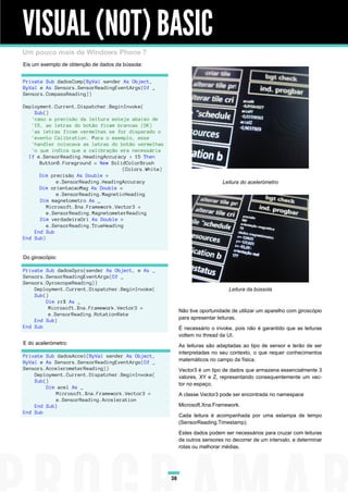 VISUAL (NOT) BASIC
Um pouco mais de Windows Phone 7
Eis um exemplo de obtenção de dados da bússola:


Private Sub dadosComp(ByVal sender As Object,
ByVal e As Sensors.SensorReadingEventArgs(Of _
Sensors.CompassReading))

Deployment.Current.Dispatcher.BeginInvoke(
    Sub()
   'caso a precisão da leitura esteja abaixo de
   '15, as letras do botão ficam brancas (OK)
   'as letras ficam vermelhas se for disparado o
   'evento Calibration. Para o exemplo, esse
   'handler colocava as letras do botão vermelhas
   'o que indica que a calibração era necessária
  If e.SensorReading.HeadingAccuracy < 15 Then
      Button8.Foreground = New SolidColorBrush
                                    (Colors.White)
      Dim precisão As Double =
            e.SensorReading.HeadingAccuracy                                 Leitura do acelerómetro
      Dim orientacaoMag As Double =
            e.SensorReading.MagneticHeading
      Dim magnetometro As _
         Microsoft.Xna.Framework.Vector3 =
         e.SensorReading.MagnetometerReading
      Dim verdadeiraOri As Double =
         e.SensorReading.TrueHeading
    End Sub
End Sub)


Do giroscópio:

Private Sub dadosGyro(sender As Object, e As _
Sensors.SensorReadingEventArgs(Of _
Sensors.GyroscopeReading))
    Deployment.Current.Dispatcher.BeginInvoke(                                 Leitura da bússola
    Sub()
        Dim rrX As _
         Microsoft.Xna.Framework.Vector3 =
                                                          Não tive oportunidade de utilizar um aparelho com giroscópio
         e.SensorReading.RotationRate
                                                          para apresentar leituras.
    End Sub)
End Sub                                                   É necessário o invoke, pois não é garantido que as leituras
                                                          voltem no thread da UI.
E do acelerómetro:                                        As leituras são adaptadas ao tipo de sensor e terão de ser
                                                          interpretadas no seu contexto, o que requer conhecimentos
Private Sub dadosAccel(ByVal sender As Object,
ByVal e As Sensors.SensorReadingEventArgs(Of _            matemáticos no campo da física.
Sensors.AccelerometerReading))                            Vector3 é um tipo de dados que armazena essencialmente 3
    Deployment.Current.Dispatcher.BeginInvoke(            valores, XY e Z, representando consequentemente um vec-
    Sub()
                                                          tor no espaço.
        Dim acel As _
           Microsoft.Xna.Framework.Vector3 =              A classe Vector3 pode ser encontrada no namespace
           e.SensorReading.Acceleration
    End Sub)                                              Microsoft.Xna.Framework.
End Sub
                                                          Cada leitura é acompanhada por uma estampa de tempo
                                                          (SensorReading.Timestamp).
                                                          Estes dados podem ser necessários para cruzar com leituras
                                                          de outros sensores no decorrer de um intervalo, e determinar
                                                          rotas ou melhorar médias.




                                                     38
 