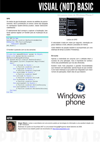 VISUAL (NOT) BASIC
                                                                               Um pouco mais de Windows Phone 7
GPS
Os dados da geo-localização, através de satélites de posicio-
namento, não é considerado um sensor, tendo sido abrigada
no namespace System.Device.Location, classe GeoCoordi-
nateWatcher.
É relativamente fácil começar a capturar a localização, bas-
tando apenas registar um handler para as mudanças de po-
sição.

Dim GPS As New
System.Device.Location.GeoCoordinateWatcher                                                   Leitura do GPS
AddHandler GPS.PositionChanged,                                        A velocidade é dada em metro por segundo, orientação em
      AddressOf dadosGPS
                                                                       graus relativos a norte, altitude e precisões em metros.
GPS.Start()
                                                                       Cada relatório de posição também é acompanhado por uma
O handler é parecido com os dos sensores:                              estampa de tempo (Location.Timestamp).

Private Sub dadosGPS(ByVal sender As Object,
ByVal e As System.Device.Location.                                     Em suma
GeoPositionChangedEventArgs
                                                                       Apenas a criatividade em conjunto com a utilidade ditam o
(Of System.Device.Location.GeoCoordinate))
    Deployment.Current.Dispatcher.BeginInvoke(                         sucesso de uma aplicação, mas é importante ter conheci-
    Sub()                                                              mento das possibilidades que nos são oferecidas.
        Dim latitude As Double =                                       Existem muito mais pequenas e grandes funcionalidades
           e.Position.Location.Latitude
                                                                       que merecem ser exploradas: apenas foquei as que conside-
        Dim longitude As Double =
           e.Position.Location.Longitude                               ro de maior interesse e que podem ser integradas num maior
        Dim velocidade As Double =                                     número de aplicações, tratem elas do que tratarem.
           e.Position.Location.Speed
        Dim altitude As Double =
           e.Position.Location.Altitude
        Dim orientacao As Double =
           e.Position.Location.Course
        Dim precisaoVert As Double =
           e.Position.Location.VerticalAccuracy
        Dim precisaoHorz As Double =
           e.Position.Location.HorizontalAccuracy
    End Sub)
End Sub




AUTOR
                Sérgio Ribeiro, curioso e auto-didacta com uma enorme paixão por tecnologias de informação e uma saudável relação com
                a .NET framework.
                Moderador do quadro de Visual Basic.NET na comunidade Portugal@Programar desde Setembro de 2009.
                Alguns frutos do seu trabalho podem ser encontrados em http://www.sergioribeiro.com




                                                                  39
 