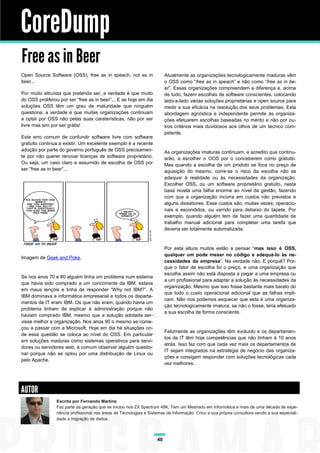 CoreDump
Free as in Beer
Open Source Software (OSS), free as in speach, not as in                 Atualmente as organizações tecnologicamente maduras vêm
beer...                                                                  o OSS como “free as in speach” e não como “free as in be-
                                                                         er”. Essas organizações compreendem a diferença e, acima
Por muito altruísta que pretenda ser, a verdade é que muito              de tudo, fazem escolhas de software conscientes, colocando
do OSS proliferou por ser “free as in beer”... E se hoje em dia          lado-a-lado várias soluções proprietárias e open source para
soluções OSS têm um grau de maturidade que ninguém                       medir a sua eficácia na resolução dos seus problemas. Esta
questiona, a verdade é que muitas organizações continuam                 abordagem agnóstica e independente permite às organiza-
a optar por OSS não pelas suas caraterísticas, não por ser               ções efetuarem escolhas baseadas no mérito e não por ou-
livre mas sim por ser grátis!                                            tros critérios mais duvidosos aos olhos de um técnico com-
                                                                         petente.
Este erro comum de confundir software livre com software
gratuito continua a existir. Um excelente exemplo é a recente
adoção por parte do governo português de OSS precisamen-                 As organizações imaturas continuam, e acredito que continu-
te por não querer renovar licenças de software proprietário.             arão, a escolher o OOS por o conceberem como gratuito.
Ou seja, um caso claro e assumido de escolha de OSS por                  Mas quando a escolha de um produto se foca no preço de
ser “free as in beer”...                                                 aquisição do mesmo, corre-se o risco da escolha não se
                                                                         adequar à realidade ou às necessidades da organização.
                                                                         Escolher OSS, ou um software proprietário gratuito, nesta
                                                                         base revela uma falha enorme ao nível da gestão, fazendo
                                                                         com que a organização incorra em custos não previstos e
                                                                         alguns dissabores. Esse custos são, muitas vezes, operacio-
                                                                         nais e escondidos, ou varrido para debaixo do tapete. Por
                                                                         exemplo, quando alguém tem de fazer uma quantidade de
                                                                         trabalho manual adicional para completar uma tarefa que
                                                                         deveria ser totalmente automatizada.



                                                                         Por esta altura muitos estão a pensar “mas isso é OSS,
                                                                         qualquer um pode mexer no código e adequá-lo às ne-
Imagem de Geek and Poke.
                                                                         cessidades da empresa”. Na verdade não. E porquê? Por-
                                                                         que o fator de escolha foi o preço, e uma organização que
                                                                         escolhe assim não está disposta a pagar a uma empresa ou
Se nos anos 70 e 80 alguém tinha um problema num sistema
                                                                         a um profissional para adaptar a solução às necessidades da
que havia sido comprado a um concorrente da IBM, estava
                                                                         organização. Mesmo que isso fosse bastante mais barato do
em maus lençóis e tinha de responder “Why not IBM?”. A
                                                                         que todo o custo operacional adicional que as falhas impli-
IBM dominava a informática empresarial e todos os departa-
                                                                         cam. Não nos podemos esquecer que esta é uma organiza-
mentos de IT eram IBM. Os que não eram, quando havia um
                                                                         ção tecnologicamente imatura, se não o fosse, teria efetuado
problema tinham de explicar à administração porque não
                                                                         a sua escolha de forma consciente.
haviam comprado IBM, mesmo que a solução adotada ser-
visse melhor a organização. Nos anos 90 o mesmo se come-
çou a passar com a Microsoft. Hoje em dia há situações on-
                                                                         Felizmente as organizações têm evoluído e os departamen-
de essa questão se coloca ao nível do OSS. Em particular
                                                                         tos de IT têm hoje competências que não tinham à 10 anos
em soluções maduras como sistemas operativos para servi-
                                                                         atrás. Isso faz com que cada vez mais os departamentos de
dores ou servidores web, é comum observar alguém questio-
                                                                         IT sejam integrados na estratégia de negócio das organiza-
nar porque não se optou por uma distribuição de Linux ou
                                                                         ções e consigam responder com soluções tecnológicas cada
pelo Apache.
                                                                         vez melhores.




AUTOR
                Escrito por Fernando Martins
                Faz parte da geração que se iniciou nos ZX Spectrum 48K. Tem um Mestrado em Informática e mais de uma década de expe-
                riência profissional nas áreas de Tecnologias e Sistemas de Informação. Criou a sua própria consultora sendo a sua especiali-
                dade a migração de dados.



                                                                    40
 