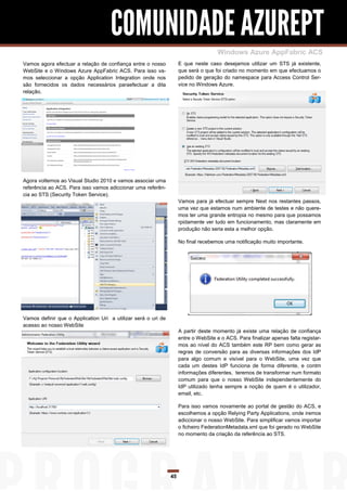 COMUNIDADE AZUREPT
                                                                                     Windows Azure AppFabric ACS
Vamos agora efectuar a relação de confiança entre o nosso           E que neste caso desejamos utilizar um STS já existente,
WebSite e o Windows Azure AppFabric ACS. Para isso va-              que será o que foi criado no momento em que efectuamos o
mos seleccionar a opção Application Integration onde nos            pedido de geração do namespace para Access Control Ser-
são fornecidos os dados necessários paraefectuar a dita             vice no Windows Azure.
relação.




Agora voltemos ao Visual Studio 2010 e vamos associar uma
referência ao ACS. Para isso vamos adiccionar uma referên-
cia ao STS (Security Token Service).
                                                                    Vamos para já efectuar sempre Next nos restantes passos,
                                                                    uma vez que estamos num ambiente de testes e não quere-
                                                                    mos ter uma grande entropia no mesmo para que possamos
                                                                    rpidamente ver tudo em funcionamento, mas claramente em
                                                                    produção não seria esta a melhor opção.

                                                                    No final recebemos uma notificação muito importante.




Vamos definir que o Application Uri a utilizar será o uri de
acesso ao nosso WebSite
                                                                    A partir deste momento já existe uma relação de confiança
                                                                    entre o WebSite e o ACS. Para finalizar apenas falta registar-
                                                                    mos ao nível do ACS também este RP bem como gerar as
                                                                    regras de conversão para as diversas informações dos IdP
                                                                    para algo comum e visível para o WebSite, uma vez que
                                                                    cada um destes IdP funciona de forma diferente, e contm
                                                                    informações diferentes, teremos de transformar num formato
                                                                    comum para que o nosso WebSite independentemente do
                                                                    IdP utilizado tenha sempre a noção de quem é o utilizador,
                                                                    email, etc.

                                                                    Para isso vamos novamente ao portal de gestão do ACS, e
                                                                    escolhemos a opção Relying Party Applications, onde iremos
                                                                    adiccionar o nosso WebSite. Para simplificar vamos importar
                                                                    o ficheiro FederationMetadata.xml que foi gerado no WebSite
                                                                    no momento da criação da referência ao STS.




                                                               45
 