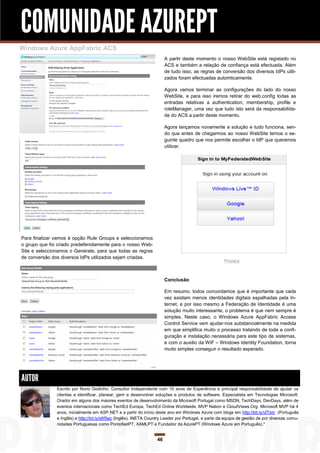 COMUNIDADE AZUREPT
Windows Azure AppFabric ACS
                                                                        A partir deste momento o nosso WebSite está registado no
                                                                        ACS e também a relação de confiança está efectuada. Além
                                                                        de tudo isso, as regras de conversão dos diversos IdPs utili-
                                                                        zados foram efectuadas automticamente.

                                                                        Agora vamos terminar as configurações do lado do nosso
                                                                        WebSite, e para isso iremos retirar do web.config todas as
                                                                        entradas relativas a authentication, membership, profile e
                                                                        roleManager, uma vez que tudo isto será da responsabilida-
                                                                        de do ACS a partir deste momento.

                                                                        Agora lançamos novamente a solução e tudo funciona, sen-
                                                                        do que antes de chegarmos ao nosso WebSite temos o se-
                                                                        guinte quadro que nos permite escolher o IdP que queremos
                                                                        utilizar.




Para finalizar vamos à opção Rule Groups e seleccionamos
o grupo que foi criado predefenidamente para o nosso Web-
Site e seleccionamos o Generate, para que todas as regras
de conversão dos diversos IdPs utilizados sejam criadas.



                                                                        Conclusão

                                                                        Em resumo, todos concordamos que é importante que cada
                                                                        vez existam menos identidades digitais espalhadas pela In-
                                                                        ternet, e por isso mesmo a Federação de Identidade é uma
                                                                        solução muito interessante, o problema é que nem sempre é
                                                                        simples. Neste caso, o Windows Azure AppFabric Access
                                                                        Control Service vem ajudar-nos substancialmente na medida
                                                                        em que simplifica muito o processo tratando de toda a confi-
                                                                        guração e instalação necessária para este tipo de sistemas,
                                                                        e com o auxilio da WIF – Windows Identity Foundation, torna
                                                                        muito simples conseguir o resultado esperado.




AUTOR
               Escrito por Nuno Godinho. Consultor Independente com 10 anos de Experiência e principal responsabilidade de ajudar os
               clientes a identificar, planear, gerir e desenvolver soluções e produtos de software. Especialista em Tecnologias Microsoft.
               Orador em alguns dos maiores eventos de desenvolvimento da Microsoft Portugal como MSDN, TechDays, DevDays, além de
               eventos internacionais como TechEd Europa, TechEd Online Worldwide, MVP Nation e CloudViews.Org. Microsoft MVP há 4
               anos, inicialmente em ASP.NET e a partir do início deste ano em Windows Azure com blogs em http://bit.ly/ufTstn (Português
               e Inglês) e http://bit.ly/s6f5ec (Inglês), INETA Country Leader por Portugal, e parte da equipa de gestão de por diversas comu-
               nidades Portuguesas como PontoNetPT, XAMLPT e Fundador da AzurePT (Windows Azure em Português)."


                                                                   46
 