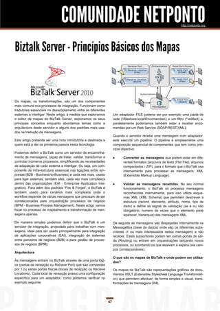 COMUNIDADE NETPONTO                                                                  http://netponto.org




Biztalk Server - Princípios Básicos dos Mapas


Os mapas, ou transformações, são um dos componentes
mais comuns nos processos de integração. Funcionam como
tradutores essenciais no desacoplamento entre os diferentes
sistemas a interligar. Neste artigo, à medida que exploramos         Um adaptador FILE poderia ser por exemplo uma pasta de
o editor de mapas do BizTalk Server, exploramos os seus              rede (fileshare.localEncomendas) e um filtro (*.edifact) e,
principais conceitos enquanto abordamos temas como a                 paralelamente poderíamos também estar a receber enco-
arquitectura deste servidor e alguns dos padrões mais usa-           mendas por um Web Service (SOAP/REST/XML).
dos na tradução de mensagens.
                                                                     Quando o servidor recebe uma mensagem num adaptador,
Este artigo pretende ser uma nota introdutória e destinada a         este executa um pipeline. O pipeline é simplesmente uma
quem está a dar os primeiros passos nesta tecnologia.                composição sequencial de componentes que tem como prin-
                                                                     cipal objectivo:
Podemos definir o BizTalk como um servidor de encaminha-
mento de mensagens, capaz de tratar, validar, transformar e                Converter as mensagens que podem estar em dife-
controlar inúmeros processos, simplificando as necessidades                 rentes formatos (arquivos de texto (Flat File), arquivos
de adaptação de cada sistema a interligar. Ou seja, um com-                 compactados - ZIP), para o formato que o BizTalk usa
ponente de infra-estrutura essencial nas ligações entre em-                 internamente para processar as mensagens: XML
presas (B2B - Business-to-Business) e cada vez mais, usado                  (Extensible Markup Language).
para ligar sistemas, também eles, cada vez mais complexos
dentro das organizações (EAI - Enterprise Application Inte-                Validar as mensagens recebidas. No seu normal
gration). Para além dos padrões “Fire & Forget”, o BizTalk é                funcionamento, o BizTalk só processa mensagens
também usado para cenários mais complexos onde o                            reconhecidas internamente, para isso utiliza esque-
workflow depende de várias mensagens que precisam de ser                    mas XML (XML Schema) que permitem descrever a
correlacionadas para orquestração processos de negócio                      estrutura (record, elemento, atributo, nome, tipo de
(BPM - Business Process Management). Neste artigo vamos                     dado) e define as regras de validação (se é ou não
focar no processo de mapeamento e transformação de men-                     obrigatório, numero de vezes que o elemento pode
sagens apenas.                                                              aparecer, hierarquia) das mensagens XML.

De maneira simples podemos definir que o BizTalk é um                De seguida as mensagens são despejadas internamente na
servidor de integração, projectado para trabalhar com men-           MessageBox (base de dados) onde são os diferentes subs-
sagens, ideal para ser usado principalmente para integração          critores (1 ou mais interessados nessa mensagem) a vão
de aplicações corporativas (EAI), integração de sistemas             receber. Estes subscritores podem ser outras portas de saí-
entre parceiros de negócio (B2B) e para gestão de proces-            da (Routing) ou entram em orquestrações lançando novos
sos de negócio (BPM).                                                processos, ou acordando os que estavam à espera (via cam-
                                                                     pos correlacionáveis).
Arquitectura
                                                                     O que são os mapas de BizTalk e onde podem ser utiliza-
As mensagens entram no BizTalk através de uma porta lógi-            dos?
ca (portas de recepção ou Recieve Port) que são compostas
por 1 ou varias portas físicas (locais de recepção ou Recieve        Os mapas de BizTalk são representações gráficas de docu-
Locations). Cada local de recepção possui uma configuração           mentos XSLT (Extensible Stylesheet Language Transformati-
específica para um adaptador, como podemos verificar no              on) que permitem efectuar, de forma simples e visual, trans-
exemplo seguinte:                                                    formações às mensagens XML.




                                                                47
 