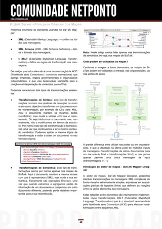 COMUNIDADE NETPONTO
http://netponto.org

Biztalk Server - Princípios Básicos dos Mapas
Podemos enumerar os standards usandos no BizTalk Map-
per:

       XML (Extensible Markup Language) – contêm os da-
        dos das mensagens;

       XML Schema (XSD - XML Schema Definition) – defi-
        ne o formato das mensagens;                                   Nota: Neste artigo vamos falar apenas nas transformações
                                                                      de semântica, ou seja, nos mapas de BizTalk.
       E XSLT (Extensible Stylesheet Language Transfor-
        mation) – define as regras de tranformação das men-           Onde podem ser utilizados os mapas?
        sagens;
                                                                      Conforme a imagem a baixo demonstra, os mapas de Bi-
De realçar que todos eles são é uma recomendação da W3C               zTalk podem ser utilizados à entrada, nas orquestrações, ou
(Worldwide Web Consortium) - consórcio internacional, que             nas portas de saída.
agrega empresas, órgãos governamentais e organizações
independentes, e que visa desenvolver standards para a
criação e a interpretação de conteúdos para a Web.

Podemos caracterizar dois tipos de transformações existen-
tes:

       Transformações de Sintaxe: este tipo de transfor-
        mações ocorrem nas pipelines de recepção ou envio
        e têm como objectivo transformar um documento nou-
        tra representação, por exemplo de CSV para XML.
        Aqui o documento mantem os mesmos dados
        (semântica), mas muda a sintaxe com que é repre-
        sentado. Ou seja traduzimos o documento mas, nor-
        malmente, não o modificamos em termos de estrutu-
        ra. Por norma este tipo de transformação é bidireccio-
        nal, uma vez que continuamos a ter o mesmo conteú-
        do semântico. Podemos aplicar a mesma lógica de
        transformação e voltar a obter um documento no seu
        formato original.

                                                                      A grande diferença entre utilizar nas portas ou em orquestra-
                                                                      ções, é que a utilização na última pode ter múltiplos inputs
                                                                      de mensagens (transformações de vários documentos para
                                                                      um documento final – transformações N↔1) e nas portas
                                                                      apenas permite uma única mensagem de input
                                                                      (transformações 1↔1).

       Transformações de Semântica: este tipo de trans-              Introdução ao editor de mapas - BizTalk Mapper Desig-
        formações ocorre por norma apenas nos mapas de                ner
        BizTalk. Aqui o documento mantem a mesma sintaxe
                                                                      O editor de mapas, BizTalk Mapper Designer, possibilita
        com que é representado (XML), mas muda a sua se-
                                                                      efectuar transformações de mensagens XML complexas de
        mântica. Tipicamente são operações One-way, uma
                                                                      forma visual e extremamente simples, expressas em associ-
        vez que quando extraímos e agregamos partes de
                                                                      ações gráficas de ligações (links) que definem as relações
        informação de um documento e compomos um outro
                                                                      entre os vários elementos das mensagens.
        documento diferente, podendo perde detalhes impor-
        tantes para a sua reconstrução.                               Estas relações entre elementos são internamente implemen-
                                                                      tadas como transformações XSLT (Extensible Stylesheet
                                                                      Language Transformation) que é o standard recomendado
                                                                      pela Worldwide Web Consortium (W3C) para efectuar trans-
                                                                      formações entre esquemas XML




                                                                 48
 