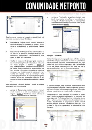 COMUNIDADE NETPONTO                                                               http://netponto.org

                                                              Biztalk Server - Princípios Básicos dos Mapas
                                                                        Janela de Propriedades (properties window): nesta
                                                                         janela podemos ver e modificar as propriedades de
                                                                         um objecto seleccionado na grelha ou nos esquemas,
                                                                         normalmente encontra-se disponível à direita do es-
                                                                         quema de destino – ponto 6.




Esta ferramenta encontra-se integrada no Visual Studio e é
composta essencialmente por 3 módulos:

     Esquema de Origem (source schema): trata-se da
      estrutura de dados da mensagem de origem e encon-
      tra-se na parte esquerda da janela principal – ponto
      1;

     Esquema de Destino (destination schema): trata-se
      da estrutura de dados da mensagem final após ser
      efectuada a transformação e encontra-se na parte             Ligações e Functoids
      direita da janela principal – ponto 2;
                                                                   As transformações num mapa podem ser definidas na forma
     Grelha de mapeamento (mapper grid): encontra-se              de relações simples, como copiar um nome ou um endereço
      no meio da janela principal, entre as duas estruturas        de um documento para outro. Podemos expressar uma cópia
      de dados (origem e destino) - ponto 3;                       directa dos dados usando uma ligação, que é representada
      Esta zona desempenha um papel crítico na definição           no BizTalk Mapper Designer como uma linha que liga os
      de mapas, contendo as ligações e as functoids que            elementos da origem para os elementos de destino.
      iram controlar a forma como os dados de origem da
      mensagem são transformados, de acordo com o es-
      quema de destino, para a mensagem final.
      Cada mapa pode ter até 20 páginas (mapper grids),
      acedíveis através dos separadores (tabs) que se en-
      contram no fundo da grelha de mapeamento – ponto
      4.

Para além destes 3 módulos, existem 2 janelas de extrema
                                                                   O utilizador também pode especificar transformações mais
importância para o programador:
                                                                   complexas usando functoids. Podemos considerar uma func-
                                                                   toid como funções pré-definidas que podemos utilizar para
     Janela de Ferramentas (toolbox window): normal-
                                                                   efectuar mapeamentos ou transformações complexas.
      mente encontra-se no lado esquerdo do esquema de
      origem – ponto 5; Providencia acesso a todas as              Tipicamente num mapa, os dados são copiados da origem
      functoids que podemos utilizar nos mapas.                    para o destino, arrastando ligações entre os elementos dos
                                                                   dois esquemas. As functoids ficam no meio destas opera-
                                                                   ções e aplicam uma operação sobre os dados de entrada, de
                                                                   modo a transformá-los às exigências do destino. BizTalk
                                                                   Mapper Designer representa uma functoid como uma caixa
                                                                   no meio da ligação ou ligações entre os elementos de trans-
                                                                   formação.




                                                              49
 