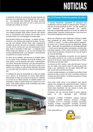 NOTICIAS
O significado atribuído às sequências de peças depende da-            As 25 Piores Palavras-passe do Ano
quilo para que a aplicação que as fotografa tiver sido concebi-
da – uma aplicação pode interpretar três peças vermelhas
como uma instrução para emitir um som e outra como uma                A empresa SplashData, especialista em aplicações para
instrução para mostrar um número.                                     smartphones incluindo gestão de palavras-passe, divulgou a
                                                                      lista das 25 piores passwords de 2011. Ou seja, aquelas que
                                                                      mais     facilmente    são    descobertas   por     hackers.
Com este conceito, as peças Lego podem ser usadas para                Esta lista da SplashData baseia-se no estudo de milhões de
criar imagens animadas, fazer música, construir uma calcula-          palavras-passe “roubadas” durante este ano e que foram pos-
dora ou, teoricamente, para qualquer tipo de efeito que se            teriormente divulgadas online por hackers.
consiga produzir com uma linguagem de programação.
                                                                      Muitos dos utilizadores usam sequências numéricas e alfabé-
Este processo implica que as crianças – ou alguém por elas –
                                                                      ticas carregando em teclas contíguas do teclado - como
memorize o que significa cada sequência de peças. “As crian-
                                                                      “123456” ou “qwerty” - ou então a própria palavra “password”.
ças são uma esponja”, afirmou Pedro Leite, mostrando-se
                                                                      De acordo com o director-executivo da SplashData, Morgan
confiante de que isto não será um obstáculo à utilização do
                                                                      Slain - citado pelo site especializado em tecnologia Mashable
conceito. Porém, admitiu que, uma vez desenvolvida a tecno-
                                                                      - “mesmo que as pessoas sejam encorajadas a escolher pala-
logia, ainda é necessária “a killer app” – a expressão tipica-
                                                                      vras-passe seguras e fortes, muitas continuam a escolhê-las
mente usada para designar um uso de uma tecnologia que
                                                                      fracas, fáceis de adivinhar, colocando-se em risco de fraude e
promove significativamente a sua adopção e, eventualmente,
                                                                      de roubo de identidade”.
a transforma num sucesso comercial.
                                                                      A hesitação dos utilizadores na escolha de uma password
No último dia do Codebits, que decorreu no Pavilhão Atlânti-          difícil poderá prender-se com o facto de, actualmente, cada
co, em Lisboa, foram mostrados cerca de 80 projectos, com             pessoa ter de decorar várias palavras-passe para os diferen-
cada equipa a ter 90 segundos para fazer a apresentação,              tes serviços que consulta online.
num último esforço para convencer o júri (que acompanhou o
                                                                      Um estudo de 2007, levado a cabo pela Microsoft, concluiu
trabalho das equipas ao longo dos dois dias) e ainda com o
                                                                      que, em média, cada pessoa utiliza 25 palavras-passe dife-
objectivo de conseguir os sete prémios atribuídos pelo públi-
                                                                      rentes e que, diariamente, usa oito delas. Desde 2007 que
co, que podia votar nos projectos no final de cada apresenta-
                                                                      este número terá certamente aumentado.
ção.
                                                                      O roubo de palavras-passe é um problema que afecta muitas
“O Codebits faz parte da necessidade de o Sapo ter sangue             pessoas em todo o mundo. Em 2010 a Comissão Federal de
novo”, afirmou, no encerramento do evento, Abílio Martins,            Comércio dos EUA recebeu 1,3 milhões de queixas por fraude
administrador do Sapo (que pertence ao grupo PT), referindo-          ou roubo de identidade.
se ao facto de as ideias nascidas no Codebits poderem ser
integradas no Sapo ou desenvolvidas em parceria com a em-             Como pode, então, tornar a sua password mais segura?
presa. “Vinte destes projectos serão contactados para traba-          Usando uma variedade não sequencial de letras, números e
lharem connosco”, adiantou.                                           símbolos e mudando a palavra-passe a cada seis meses.
                                                                      Outras dicas importantes: não use sempre a mesma pas-
                                                                      sword e evite usar palavras verdadeiras.
                                                                      Finalmente, não use nenhuma destas 25 piores palavras-
                                                                      passe     do    ano    elencadas   pela     SlashData:

                                                                      1.password, 2.123456, 3.12345678, 4.qwerty, 5.abc123,
                                                                      6.monkey, 7.1234567, 8.letmein, 9.trustno1, 10.dragon,
                                                                      11.baseball, 12.111111, 13.iloveyou, 14.master, 15.sunshine,
                                                                      16.ashley, 17.bailey, 18.passw0rd, 19.shadow, 20.123123,
                                                                      21.654321, 22.superman, 23.qazwsx, 24.michael, 25. football.


                                                                      Fonte: www.publico.pt




                                                                  5
 