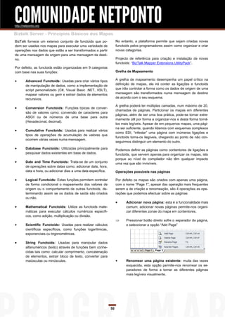 COMUNIDADE NETPONTO
http://netponto.org

Biztalk Server - Princípios Básicos dos Mapas
BizTalk fornece um extenso conjunto de functoids que po-             No entanto, a plataforma permite que sejam criadas novas
dem ser usadas nos mapas para executar uma variedade de              functoids pelos programadores assim como organizar e criar
operações nos dados que estão a ser transformados a partir           novas categorias.
de uma mensagem de origem para uma mensagem de desti-
no.                                                                  Projecto de referência para criação e instalação de novas
                                                                     functoids: “BizTalk Mapper Extensions UtilityPack”.
Por defeito, as functoids estão organizadas em 9 categorias
com base nas suas funções:                                           Grelha de Mapeamento

       Advanced Functoids: Usadas para criar vários tipos           A grelha de mapeamento desempenha um papel crítico na
        de manipulação de dados, como a implementação de             definição de mapas, ela irá conter as ligações e functoids
        script personalizado (C#, Visual Basic .NET, XSLT),          que irão controlar a forma como os dados de origem de uma
        mapear valores ou gerir e extrair dados de elementos         mensagem são transformados numa mensagem de destino
        recursivos.                                                  de acordo com o seu esquema.

                                                                     A grelha poderá ter múltiplas camadas, num máximo de 20,
       Conversion Functoids: Funções típicas de conver-
                                                                     chamadas de páginas. Particionar os mapas em diferentes
        são de valores como: conversão de caracteres para
                                                                     páginas, além de ser uma boa prática, pode-se tornar extre-
        ASCII ou de números de uma base para outra
                                                                     mamente útil por forma a organizar-nos e desta forma torná-
        (Hexadecimal, decimal).
                                                                     los mais legíveis. Apesar de em pequenos mapas, uma pági-
                                                                     na ser suficiente, quando lidamos com esquemas complexos
       Cumulative Functoids: Usadas para realizar vários
                                                                     como EDI, “infestar” uma página com inúmeras ligações e
        tipos de operações de acumulação de valores que
                                                                     functoids torna-os ilegíveis, chegando ao ponto de não con-
        ocorrem várias vezes numa mensagem.
                                                                     seguirmos distinguir um elemento do outro.
       Database Functoids: Utilizadas principalmente para           Podemos definir as páginas como contentores de ligações e
        pesquisar dados existentes em base de dados.                 functoids, que servem apenas para organizar os mapas, isto
                                                                     porque ao nível do compilador não têm qualquer impacto
       Date and Time Functoids: Trata-se de um conjunto             uma vez que são invisíveis.
        de operações sobre datas como: adicionar data, hora,
        data e hora, ou adicionar dias a uma data específica.        Operações possíveis nas páginas

       Logical Functoids: Estas funções permitem controlar          Por defeito os mapas são criados com apenas uma página,
        de forma condicional o mapeamento dos valores de             com o nome “Page 1”, apesar das operação mais frequentes
        origem ou o comportamento de outras functoids, de-           serem a de criação e renomeação, são 4 operações as ope-
        terminando assim se os dados de saída são criados            rações que podemos efectuar sobre as páginas:
        ou não.
                                                                          Adicionar nova página: esta é a funcionalidade mais
       Mathematical Functoids: Utilize as functoids mate-                 comum, adicionar novas páginas permite-nos organi-
        máticas para executar cálculos numéricos específi-                 zar diferentes zonas do mapa em contentores.
        cos, como adição, multiplicação ou divisão.
                                                                          Pressionar botão direito sofre o separador da página,
       Scientific Functoids: Usadas para realizar cálculos                e seleccionar a opção “Add Page”
        científicos específicos, como funções logarítmicas,
        exponenciais ou trigonométricas.

       String Functoids: Usadas para manipular dados
        alfanuméricos (texto) através de funções bem conhe-
        cidas tais como: calcular comprimento, concatenação
        de elementos, extrair bloco de texto, converter para
        maiúsculas ou minúsculas.                                         Renomear uma página existente: muita das vezes
                                                                           esquecida, esta opção permite-nos renomear os se-
                                                                           paradores de forma a tornar as diferentes páginas
                                                                           mais legíveis visualmente.




                                                                50
 
