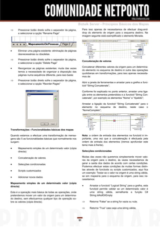 COMUNIDADE NETPONTO                                                                 http://netponto.org

                                                              Biztalk Server - Princípios Básicos dos Mapas
     Pressionar botão direito sofre o separador da página,        Para isso apenas de necessitamos de efectuar drag-and-
      e seleccionar a opção “Rename Page”                          drop do elemento de origem para o esquema destino. Na
                                                                   imagem seguinte está exemplificado o elemento Morada.




     Eliminar uma página existente: eliminação de páginas
      desnecessárias ou obsoletas.

     Pressionar botão direito sofre o separador da página,
                                                                   Concatenação de valores
      e seleccionar a opção “Delete Page”
                                                                   Concatenar diferentes valores da origem para um determina-
     Reorganizar as páginas existentes: muita das vezes
                                                                   do elemento no esquema de destino é outra das operações
      temos a necessidade de organizar a disposição das
                                                                   quotidianas em transformações, para isso apenas necessita-
      páginas numa sequência diferente, para isso basta:
                                                                   mos de:
     Pressionar botão direito sofre o separador da página,
                                                                   Abrir a janela de ferramentas e arrastar para a grelha a func-
      e seleccionar a opção “Reorder Pages”
                                                                   toid “String Concatenate”;

                                                                   Conforme foi explicado no ponto anterior, arrastar uma liga-
                                                                   ção entre os elementos pretendidos e a functoid “String Con-
                                                                   catenate”, por exemplo os elementos “Nome” e “Apelido”;

                                                                   Arrastar a ligação da functoid “String Concatenate” para o
                                                                   elemento no esquema de destino, neste caso o
                                                                   “NomeCompleto”;




Transformações - Funcionalidades básicas dos mapas

Quando estamos a efectuar uma transformação de mensa-              Nota: a ordem de entrada dos elementos na functoid é im-
gens são 5 as funcionalidades básicas que normalmente nos          portante, uma vez que a concatenação é efectuada pela
surgem:                                                            ordem de entrada dos elementos (iremos aprofundar este
                                                                   tema mais à frente).
     Mapeamento simples de um determinado valor (cópia
      directa)                                                     Selecções condicionadas

     Concatenação de valores                                      Muitas das vezes não queremos simplesmente mover valo-
                                                                   res da origem para o destino, às vezes necessitamos de
     Selecções condicionadas                                      gerar a saída dos dados de acordo com certas condições.
                                                                   Podemos efectuar estas condições de muitas formas distin-
     Scripts customizados                                         tas através de functoids ou scripts customizados, aqui fica
                                                                   um exemplo: Testar se o valor na origem é uma string válida,
     Adicionar novos dados                                        se sim mapeá-la para o esquema de origem, para isso ne-
                                                                   cessitamos:
Mapeamento simples de um determinado valor (cópia
directa)                                                                 Arrastar a functoid “Logical String” para a grelha, esta
                                                                          functoid permite validar se um determinado valor é
Esta é a operação mais básica de todas as operações, onde                 uma string válida, semelhante a função C#
pretendemos mover um valor da origem para um determina-                   String.IsNullOrEmpty
do destino, sem efectuarmos qualquer tipo de operação so-
bre os valores (cópia directa).                                          Retorna “False” se a string for vazia ou nula;

                                                                         Retorna “True” caso seja uma string válida;




                                                              51
 