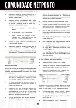 COMUNIDADE NETPONTO
http://netponto.org

Biztalk Server - Princípios Básicos dos Mapas
       Arrastar uma ligação do elemento pretendido da ori-                    ajudarem de forma fácil a resolver o problema, eu
        gem para a functoid “Logical String”, neste caso o                     utilizo as functoids existentes, se a utilização das
        elemento “CodigoPostal”;                                               mesmas, se torna extremamente complexa, então
                                                                               opto por utilizar scripts customizados.
       Arrastar a functoid “Value Mapping” para a grelha,
        esta functoid providencia, através de um valor boolea-                Estão ao dispor do programador 6 tipos de scripts:
        no, controlar a saída dos valores da origem para o
        destino, ou seja, recebe dois valores:                                External Assembly: Permite-nos associar e invocar
                                                                               esta functoid com uma função existente numa assem-
               O primeiro terá de ser um booleano (True/                      bly existente na Global Assembly Cache (GAC).
                False);
                                                                              Inline C#: Esta opção permite-nos associar e invocar
               O segundo será o valor a ser mapeado;                          código C# directamente na functoid (Inline Script Buf-
                                                                               fer property).
               Caso o primeiro seja verdadeiro, o valor é
                mapeado para o esquema de destino, caso                       Inline JScript .NET: Igual à anterior, mas com uso de
                seja falso, o mesmo não é mapeado.                             código JScript .NET

       Arrastar uma ligação da functoid “Logical String” para                Inline Visual Basic .NET: Igual às anteriores, mas com
        a functoid “Value Mapping”;                                            uso de código Visual Basic .NET

       Arrastar uma ligação do elemento “CodigoPostal” do                    Inline XSLT: Esta opção permite-nos associar e invo-
        esquema de origem para a functoid “Value Mapping”;                     car scripts XSLT directamente na functoid (Inline
                                                                               Script Buffer property).
       Arrastar uma ligação da functoid “Value Mapping”
        para o elemento “CodigoPostal” do esquema de desti-                   Inline XSLT Call Template: idêntico à anterior, no en-
        no;                                                                    tanto esta permite-nos invocar templates XSLT direc-
                                                                               tamente da functoid.

                                                                         Neste exemplo, queremos transformar a data de nascimento
                                                                         na idade da pessoa, neste cenário devemos:

                                                                              Arrastar a functoid “Scripting” para a grelha;

Scripts customizados                                                          Arrastar uma ligação do elemento “DataNascimento”
                                                                               do esquema de origem para a functoid “Scripting”;
Scripts customizados são utilizados normalmente em trans-
formações mais complexas ou por forma a facilitar algumas                     Arrastar uma ligação da functoid “Scripting” para o
condições. Basicamente existem dois cenários para utilizar-                    elemento “Idade” do esquema de destino;
mos esta functoid:

       Quando nenhuma das functoids existentes permite
        efectuar o que pretendemos, o exemplo que vamos
        ver é converter uma data de nascimento em idade.

       Ou quando a utilização das functoids existentes tor-
        nam-se extremamente complexas para resolver um
        problema do mapeamento.                                          O mapeamento encontra-se efectuado, faltando-nos apenas
                                                                         configurar a script customizado. Para este cenário vamos
       Existe uma “regra” que normalmente usa-mos para                  utilizar um script do tipo “Inline C#”, e para isso devemos:
        definir se devemos utilizar functoids ou utilizar scripts
        customizados que nos diz: se para um determinado                      Efectuar duplo click na functoid “Scripting” e seleccio-
        mapeamento utilizarmos mais de 6 functoids, então                      nar o separador “Script Functoid Configuration”;
        deveremos utilizar scripts customizados.
                                                                              Na opção “Select script type”, seleccionar da lista a
       Eu gosto de utilizar esta regra de forma ponderada e                   opção “Inline C#”;
        não à letra, ou seja, se as functoids existentes me
                                                                              Na opção “Inline script” colocar o seguinte script:


                                                                    52
 