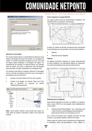 COMUNIDADE NETPONTO                                                             http://netponto.org

                                                            Biztalk Server - Princípios Básicos dos Mapas
                                                                 Como organizar os mapas BizTalk

                                                                 Os mapas podem tornar-se extremamente complexos, difi-
                                                                 cultando assim a sua leitura e manutenção.




                                                                 O editor de mapas do BizTalk providencia duas importantes
                                                                 funcionalidades que nos permitem minimizar este problema:

                                                                      Páginas
Adicionar novos dados
                                                                      Etiquetas para as ligações
Em muitos cenários temos a necessidade de adicionar novos
dados à mensagem final que não existem na mensagem de            Páginas
origem. É normal encontrarem situações em que, com base          As páginas permitindo organizar os mapas, especialmente
em alguns dados existentes na mensagem de origem, ne-            os mais complexos, em subdivisões lógicas de mapeamen-
cessitaremos de consultar um sistema externo, por exemplo        tos. Esta funcionalidade já foi descrita anteriormente.
base de dados, por forma a adquirimos mais informações
para preencher os dados necessários na mensagem final.

Um exemplo mais básico e simples é adicionar à mensagem
final um carimbo de data/hora actual em que a mensagem é
processada, para isso devemos:

     Arrastar a functoid “Date and Time” para a grelha;

     Arrastar uma ligação da functoid “Date and Time”
      para o elemento no esquema de destino
      “DataHoraProcessamento”;




                                                                 Etiquetas para as ligações
                                                                 Nas versões anteriores do produto, por defeito, era apresen-
                                                                 tado a query XPATH se uma ligação fosse estabelecida a
                                                                 uma functoid:

                                                                      /*[local-name()='PessoaOrigem' and namespace-uri()
Nota: Como podem verificar, esta functoid não requer ne-               ='http://ComoFuncinamOsMapas.PessoaOrigem']/*
nhum dado de entrada, retornando a data e hora actual do               [local-name()='Nome' and namespace-uri()='']
sistema.
                                                                 Ou o nome da functoid caso a ligação proviesse de outra
                                                                 functoid, o que poderá dificultar a leitura dos mapas.

                                                                 Nesta versão do produto este comportamento foi ligeiramen-
                                                                 te melhorado, sendo que actualmente o valor defeito é o


                                                            53
 