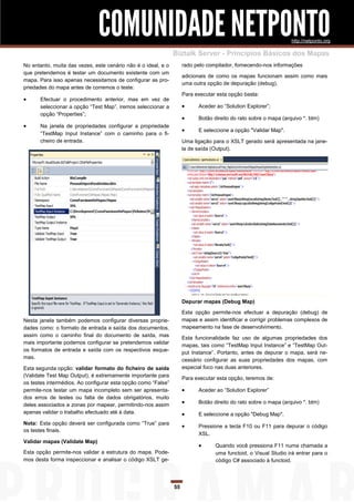 COMUNIDADE NETPONTO                                                               http://netponto.org

                                                               Biztalk Server - Princípios Básicos dos Mapas
No entanto, muita das vezes, este cenário não é o ideal, e o        rado pelo compilador, fornecendo-nos informações
que pretendemos é testar um documento existente com um
                                                                    adicionais de como os mapas funcionam assim como mais
mapa. Para isso apenas necessitamos de configurar as pro-
                                                                    uma outra opção de depuração (debug).
priedades do mapa antes de corremos o teste:
                                                                    Para executar esta opção basta:
     Efectuar o procedimento anterior, mas em vez de
      seleccionar a opção “Test Map”, iremos seleccionar a               Aceder ao “Solution Explorer”;
      opção “Properties”;
                                                                         Botão direito do rato sobre o mapa (arquivo *. btm)
     Na janela de propriedades configurar a propriedade
                                                                         E seleccione a opção "Validar Map".
      “TestMap Input Instance” com o caminho para o fi-
      cheiro de entrada.                                            Uma ligação para o XSLT gerado será apresentada na jane-
                                                                    la de saída (Output).




                                                                    Depurar mapas (Debug Map)

                                                                    Esta opção permite-nos efectuar a depuração (debug) de
Nesta janela também podemos configurar diversas proprie-            mapas e assim identificar e corrigir problemas complexos de
dades como: o formato de entrada e saída dos documentos,            mapeamento na fase de desenvolvimento.
assim como o caminho final do documento de saída, mas
                                                                    Esta funcionalidade faz uso de algumas propriedades dos
mais importante podemos configurar se pretendemos validar
                                                                    mapas, tais como “TestMap Input Instance” e “TestMap Out-
os formatos de entrada e saída com os respectivos esque-
                                                                    put Instance”. Portanto, antes de depurar o mapa, será ne-
mas.
                                                                    cessário configurar as suas propriedades dos mapas, com
Esta segunda opção: validar formato do ficheiro de saída            especial foco nas duas anteriores.
(Validate Test Map Output), é extremamente importante para
                                                                    Para executar esta opção, teremos de:
os testes intermédios. Ao configurar esta opção como “False”
permite-nos testar um mapa incompleto sem ser apresenta-                 Aceder ao “Solution Explorer”
dos erros de testes ou falta de dados obrigatórios, muito
deles associados a zonas por mapear, permitindo-nos assim                Botão direito do rato sobre o mapa (arquivo *. btm)
apenas validar o trabalho efectuado até à data.                          E seleccione a opção "Debug Map".
Nota: Esta opção deverá ser configurada como “True” para
                                                                         Pressione a tecla F10 ou F11 para depurar o código
os testes finais.
                                                                          XSL.
Validar mapas (Validate Map)
                                                                                Quando você pressiona F11 numa chamada a
Esta opção permite-nos validar a estrutura do mapa. Pode-                        uma functoid, o Visual Studio irá entrar para o
mos desta forma inspeccionar e analisar o código XSLT ge-                        código C# associado à functoid.



                                                               55
 