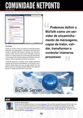 COMUNIDADE NETPONTO
http://netponto.org

Biztalk Server - Princípios Básicos dos Mapas




                                                                                    Podemos definir o
                                                                                 BizTalk como um ser-
                                                                                 vidor de encaminha-
                                                                                 mento de mensagens,
Conclusão
                                                                                 capaz de tratar, vali-
Devido ao inúmero número de sistemas e aplicação distintas
existentes nas organizações, é imperativo usar boas ferra-
                                                                                 dar, transformar e
mentas e técnicas para produzir soluções que funcionem
durante muitos anos de uma forma controlada e fácil de                           controlar inúmeros
manter. Ao mesmo tempo novos processos são adicionados
e os existentes vão sofrendo pequenas melhorias, tudo sem                        processos
perder o rasto ao que está a acontecer em produtivo.

O BizTalk ajuda-nos a resolver muitos destes problemas,
dispondo de inúmeras funcionalidades “out of the box” com o
produto. Neste artigo acho que consegui explicar de uma
forma intuitiva os principais conceitos básicos dos mapas de
BizTalk, à medida que exploramos o seu editor.




AUTOR
                      Escrito por Sandro Pereira
                      Actualmente Senior Software Developer na empresa DevScope. É Microsoft Most Valuable Professional (MVP) em Microsoft
                      BizTalk. O seu principal foco de interesse são as tecnologias e plataformas de Integração (EAI): BizTalk e SOAP / XML /
                      XSLT e Net, que utiliza desde 2002. É um participante bastante activo nos fóruns da Microsoft (MSDN BizTalk Server Fo-
                      rums), contribuidor no MSDN Code Gallery e autor do Blog: http://bit.ly/oFLwB4- Twitter: @sandro_asp – Membro da comuni-
                      dade BizTalk Brasil: http://bit.ly/9NI7ie


                                                                        56
 