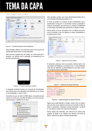 TEMA DA CAPA
iOS, Cocoa Touch & MVC
                                                                   Este template contém uma View (RootViewController.xib) e
                                                                   um Controller (RootViewController.h/.m).

                                                                   A View, já contém um controlo do tipo UITableView, que é
                                                                   apresentado na figura 5 e o Controller contém os métodos e
                                                                   eventos necessários para fornecer ao controlo UITableView
                                                                   a informação necessária para apresentar os dados na View.

                                                                   Sendo assim, torna-se necessário criar um Model que forne-
                                                                   ça ao Controller o tipo de objectos a serem manipulados e
                                                                   enviados para a View.




Figura 4 – Template Navigation-based Application

Este template oferece uma estrutura serve como ponto de
partida para desenvolver a nossa aplicação.

Sem escrever qualquer tipo de código, se o leitor executar o
projecto, vai verificar que a aplicação se apresenta já um
formato reconhecível.
                                                                                 Figura 6 – Adicionar uma nova classe

                                                                   É necessário adicionar uma nova classe, definida como uma
                                                                   sub-classe de NSObject, ao projecto com o nome RssFeed,
                                                                   onde vão ser definidas as propriedades de uma feed, confor-
                                                                   me as figuras abaixo apresentam.
                                                                   #import <Foundation/Foundation.h>
                                                                   @interface RssFeed : NSObject {}
                                                                   @property (nonatomic, retain) NSString *FeedTitulo;
                                                                   @property (nonatomic, retain) NSString
                                                                   *FeedSumario;
                                                                   @property (nonatomic, retain) NSString *FeedUrl;
                                                                   @end

                                                                              Figura 7 – Interface da classe RssFeed
             Figura 5 – Primeira execução do projecto
                                                                   #import "RssFeed.h"
O template escolhido fornece um conjunto de funcionalida-          @implementation RssFeed
des básicas para uma aplicação que pretende ter um interfa-        @synthesize FeedSumario;
ce de navegação, o que é o caso.                                   @synthesize FeedTitulo;
                                                                   @synthesize FeedUrl;
Considera-se que um leitor de RSS básico, necessita de pelo        @end
menos um ecrã com uma lista de feeds e um outro que per-
mita visualizar o detalhe de um feed.                                     Figura 8 – Implementação da classe RssFeed

                                                                   Agora que já está definido o modelo, vamos criar um reposi-
                                                                   tório que tem como objectivo fornecer ao Controller a lista de
                                                                   feeds a apresentar, repetindo o passo executado na figura
                                                                   6, mas desta a classe vai chamar-se Repository.

                                                                   Nesta classe são definidas uma estrutura de dados para
                                                                   guardar os feeds e um método que devolve uma lista de
                                                                   feeds, conforme as figuras embaixo apresentam.




                                                               8
 