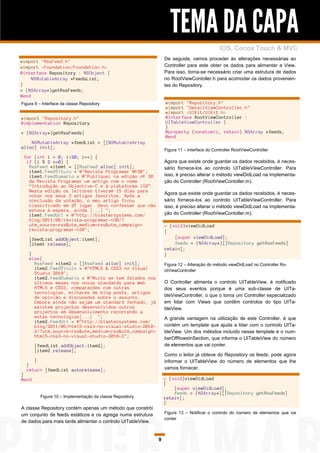 TEMA DA CAPA
                                                                                             iOS, Cocoa Touch & MVC
                                                                 De seguida, vamos proceder às alterações necessárias ao
#import "RssFeed.h"
#import <Foundation/Foundation.h>                                Controller para este obter os dados para alimentar a View.
@interface Repository : NSObject {                               Para isso, torna-se necessário criar uma estrutura de dados
     NSMutableArray *FeedsList;                                  no RootViewContoller.h para acomodar os dados provenien-
}                                                                tes do Repository.
+ (NSArray*)getRssFeeds;
@end
Figura 9 – Interface da classe Repository                        #import "Repository.h"
                                                                 #import "DetailViewController.h"
                                                                 #import <UIKit/UIKit.h>
#import "Repository.h"                                           @interface RootViewController :
@implementation Repository                                       UITableViewController {
                                                                 }
+ (NSArray*)getRssFeeds{                                         @property (nonatomic, retain) NSArray *feeds;
                                                                 @end
    NSMutableArray *feedList = [[NSMutableArray
alloc] init];
                                                                 Figura 11 – Interface do Controller RootViewController
 for (int i = 0; i<20; i++) {
  if (i % 2 ==0) {                                               Agora que existe onde guardar os dados recebidos, é neces-
   RssFeed *item1 = [[RssFeed alloc] init];                      sário fornece-los ao controlo UITableViewController. Para
   item1.FeedTitulo = @"Revista Programar Nº30";
   item1.FeedSumario = @"Publiquei na edição nº 30               isso, é preciso alterar o método viewDidLoad na implementa-
   da Revista Programar um artigo com o nome                     ção do Controller (RootViewContoller.m).
   “Introdução ao Objective-C e à plataforma iOS”.
   Nesta edição os leitores tiveram 15 dias para
   votar nos seus 3 artigos favoritos. Após a                    Agora que existe onde guardar os dados recebidos, é neces-
   conclusão da votação, o meu artigo ficou                      sário fornece-los ao controlo UITableViewController. Para
   classificado em 2º lugar. Devo confessar que não              isso, é preciso alterar o método viewDidLoad na implementa-
   estava à espera, ainda [...] ";
   item1.FeedUrl = @"http://blastersystems.com/                  ção do Controller (RootViewContoller.m).
   blog/2011/08/revista-programar-n30/?
   utm_source=rss&utm_medium=rss&utm_campaign=                   - (void)viewDidLoad
   revista-programar-n30";                                       {
    [feedList addObject:item1];                                      [super viewDidLoad];
    [item1 release];                                                 feeds = (NSArray*)[[Repository getRssFeeds]
                                                                 retain];
    }                                                            }
    else{
      RssFeed *item2 = [[RssFeed alloc] init];                   Figura 12 – Alteração do método viewDidLoad no Controller Ro-
      item2.FeedTitulo = @"HTML5 & CSS3 no Visual                otViewController
      Studio 2010";
      item2.FeedSumario = @"Muito se tem falados nos
      últimos meses nos novos standards para Web                 O Controller alimenta o controlo UITableView, é notificado
      HTML5 e CSS3, comparações com outras                       dos seus eventos porque é uma sub-classe de UITa-
      tecnologias, milhares de blog posts, artigos
      de opinião e discussões sobre o assunto.                   bleViewController, o que o torna um Controller especializado
      Embora ainda não sejam um standard fechado, já             em lidar com Views que contêm controlos do tipo UITa-
      existem projectos desenvolvidos outros                     bleView.
      projectos em desenvolvimento recorrendo a
      estas tecnologias[...] ";                                  A grande vantagem na utilização de este Controller, é que
      item2.FeedUrl = @"http://blastersystems.com/
      blog/2011/06/html5-css3-no-visual-studio-2010-             contém um template que ajuda a lidar com o controlo UITa-
      2/?utm_source=rss&utm_medium=rss&utm_campaign=             bleView. Um dos métodos incluído nesse template é o num-
      html5-css3-no-visual-studio-2010-2";                       berOfRowsInSection, que informa o UITableView do número
       [feedList addObject:item2];                               de elementos que vai conter.
       [item2 release];
                                                                 Como o leitor já obteve do Repository os feeds, pode agora
       }                                                         informar o UITableView do número de elementos que lhe
  }
  return [feedList autorelease];                                 vamos fornecer.
}
@end                                                             - (void)viewDidLoad
                                                                 {
                                                                     [super viewDidLoad];
                                                                     feeds = (NSArray*)[[Repository getRssFeeds]
           Figura 10 – Implementação da classe Repository        retain];
                                                                 }
A classe Repository contém apenas um método que constrói
um conjunto de feeds estáticos e os agrega numa estrutura        Figura 13 – Notificar o controlo do número de elementos que vai
                                                                 conter
de dados para mais tarde alimentar o controlo UITableView.


                                                             9
 