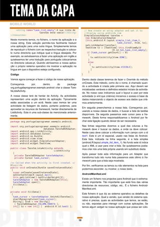 TEMA DA CAPA
MOBILE WORLD
    <string name="task_list_empty">A sua lista de                        // Now create an array adapter and set it to
                      tarefas está vazia!</string>                       //display using androids row
</resources>                                                             SimpleCursorAdapter tarefas =
                                                                          new SimpleCursorAdapter
Neste momento temos, no ficheiro, o nome da aplicação e a                 (this,android.R.layout.simple_list_item_1,
nossa string. Esta solução permite-nos facilmente traduzir                                          task_cursor, from, to);
uma aplicação para uma outra língua. Simplesmente temos                   setListAdapter(tarefas);
                                                                          TextView tv = (TextView) this.findViewById
de reproduzir o ficheiro com as respectiva tradução e coloca-                                   (R.id.txt_task_list_empty);
lo numa directoria que indique qual a língua desejada. Por                 if (task_cursor.getCount() > 0)
                                                                            {
exemplo, se estivéssemos a fazer uma aplicação em inglês e                     tv.setVisibility(View.GONE);
quiséssemos ter uma tradução para português colocaríamos                    }
na directoria values-pt. Quando abríssemos a nossa aplica-                  else
                                                                              {
ção o próprio sistema operativo iria mostrar a aplicação na                      tv.setVisibility(View.VISIBLE);
língua em que o dispositivo esteja configurado.                                }
                                                                            }
Código                                                               }

Vamos agora começar a fazer o código da nossa aplicação.             Dentro desta classe teremos de fazer o Override do método
                                                                     onCreate. Este método, como diz o nome, é chamado quan-
Começamos          por,    dentro        do        package
                                                                     do a actividade é criada pela primeira vez. Aqui devem ser
org.portugalaprogramar.exemplo.android criar a classe Tare-
                                                                     inicializadas variáveis e definidos estados iniciais da activida-
faListaActivity.
                                                                     de. No nosso caso indicamos qual o layout a usar por esta
A nossa classe terá de herdar de Activity. As actividades            actividade (o xml que criámos) iniciamos o acesso à base de
representam uma acção dentro da aplicação. Tipicamente               dados instanciando o objecto de acesso aos dados que criá-
estão associadas a um ecrã. Neste caso iremos ter uma                mos anteriormente.
actividade de listagem de dados, portanto podemos, para
                                                                     Em seguida preenchemos a nossa lista. Começamos por,
aproveitar os recursos da framework, herdar directamente de
                                                                     usando a nossa classe de dados, ir buscar a lista de tarefas
ListActivity. Esta é uma sub-classe da mencionada anterior-
                                                                     disponíveis. De seguida passamos este cursor para a fra-
mente.
                                                                     mework. Desta forma responsabilizamos o Android por fe-
package org.portugalaprogramar.exemplo.android;                      char esta ligação quando deixar de ser necessária.

import org.portugalaprogramar.exemplo.android.                       Nas linhas seguintes dizemos a qual das colunas a fra-
                          database.TarefaBDAdapter;                  mework deve ir buscar os dados, e onde os deve colocar.
import android.app.ListActivity;
import android.database.Cursor;                                      Neste caso deve colocar a informação num campo com o id
import android.os.Bundle;                                            text1. Este é um id especial, usado nas listas do Android.
import android.view.View;                                            Esta lista, indicada na linha seguinte, é a lista simples
import android.widget.SimpleCursorAdapter;
import android.widget.TextView;                                      (android.R.layout.simple_list_item_1). No fundo este id indica
                                                                     qual o XML a usar para criar a lista. Se quiséssemos podia-
public class TarefaListaActivity extends                             mos criar nós uma lista própria usando em substituto desta.
                                  ListActivity
  {                                                                  Após passar toda esta informação para um Adapter que
    private TarefaBDAdapter tarefaAdapter;
    private Cursor task_cursor;                                      transforma tudo isto numa lista passamos este último à fra-
                                                                     mework para que a lista seja mostrada.
/** Called when the activity is first created. */
@Override                                                            Por fim, verificamos se temos ou não elementos na lista para
public void onCreate(Bundle savedInstanceState)
 {                                                                   podermos esconder, ou mostrar, o nosso texto.
   super.onCreate(savedInstanceState);
   setContentView(R.layout.main);                                    AndroidManifest.xml
   this.getListView().setDividerHeight(2);
   tarefaAdapter = new TarefaBDAdapter(this);                        Existe um ficheiro nos projectos para Android que é extrema-
   tarefaAdapter.open();                                             mente importante. Tão importante que está fora das várias
   fillData();                                                       directorias de resources, código, etc.. É o ficheiro Android-
 }
                                                                     Manifest.xml.
private void fillData()
 {                                                                   Este ficheiro é que diz ao sistema operativo os detalhes da
   task_cursor = tarefaAdapter.fetchAllTarefas();                    nossa aplicação. Qual a versão, que versão do sistema ope-
   startManagingCursor(task_cursor);
   String[] from = new String[]                                      rativo é precisa, quais as actividades que temos, se estão,
    { TarefaBDAdapter.COLUMN_TAREFA };                               ou não, expostas para interagir com outras aplicações. Se
   int[] to = new int[] { android.R.id.text1 };                      temos algum widget na nossa aplicação que possa ser colo-




                                                                10
 