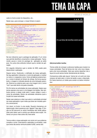 TEMA DA CAPA
                                                                                                          MOBILE WORLD
cada no home screen do dispositivo, etc..

Neste caso, para começar, o nosso ficheiro é assim:


<?xml version="1.0" encoding="utf-8"?>
<manifest xmlns:android=
      "http://schemas.android.com/apk/res/android"
 package="org.portugalaprogramar.exemplo.android"
 android:versionCode="1"
 android:versionName="1.0">
 <uses-sdk android:minSdkVersion="10" />
 <application android:icon="@drawable/icon"
  android:label="@string/app_name">
 <activity android:name=".TarefaListaActivity"
  android:label="@string/app_name">
 <intent-filter>
action android:name="android.intent.action.MAIN"/>
<category android:name=
             "android.intent.category.LAUNCHER" />
</intent-filter>
</activity>
</application>
</manifest>


Na raiz indicamos qual o package da aplicação. É um nome
que permite identificar unicamente a nossa aplicação. Tipica-
mente usa-se o nome do package da aplicação ao estilo
java. Os outros dois atributos indicam qual a versão da apli-         Adicionar/editar tarefas
cação.
                                                                      Temos então de começar a adicionar tarefas para mostrar na
Em seguida indicamos qual a versão do SDK usada para
                                                                      nossa actividade. Para tal temos de criar uma nova classe,
desenvolver a aplicação.
                                                                      para uma nova actividade. Visto que vamos desenhar nós o
Depois temos, finalmente, a definição da nossa aplicação.             layout do ecrã vamos herdar directamente de Activity.
Na tag application indicamos o ícone da aplicação a mostrar
                                                                      Comecemos então pelo layout. Vamos ter um ecrã com dois
no menu e o respectivo nome. Como já falámos anteriormen-
                                                                      campos de texto para o nome da tarefa e para a descrição.
te, o nome é retirado do ficheiro de strings. De forma equiva-
                                                                      Em baixo teremos um botão para aceitar os dados introduzi-
lente, a imagem é indicada através de uma indicação pareci-
                                                                      dos:
da. Dizemos ao sistema para usar uma imagem com o nome
“icon” que está dentro da pasta drawable.
                                                                      <?xml version="1.0" encoding="utf-8"?>
Por fim temos as actividades da nossa aplicação. Neste caso           <LinearLayout
temos apenas uma que é a da listagem de tarefas. Nos atri-              xmlns:android=
                                                                         "http://schemas.android.com/apk/res/android"
butos pomos a classe onde está o nosso código e qual o                  android:orientation="vertical"
nome da actividade. Dentro da actividade indicamos qual a               android:layout_width="match_parent"
                                                                        android:layout_height="match_parent"
função da nossa actividade.                                             android:weightSum="1">
Neste caso estamos a dizer que esta é a actividade principal            <TextView
da nossa aplicação e que é esta que deve ser iniciada quan-              android:textAppearance="?android:attr/
do a arrancamos.                                                                                   textAppearanceMedium"
                                                                         android:layout_width="fill_parent"
Um intent, no fundo, é uma acção. Quando chamamos um                     android:id="@+id/textView1"
                                                                         android:text="@string/tarefa"
determinado intent queremos que “alguém” faça algo. É fun-               android:layout_height="wrap_content"
ção do SO percorrer os vários manifestos das várias aplica-             />
ções para saber qual a activity que efectua essa acção. Ve-
                                                                        <EditText
remos um pouco mais sobre isto mais tarde.                                android:layout_width="fill_parent"
                                                                          android:id="@+id/txt_tarefa"
                                                                          android:layout_height="wrap_content">
                                                                         <requestFocus/>
Temos então a nossa aplicação num ponto em que podemos                  </EditText>
compilar a correr. Executando a aplicação no emulador, visto
                                                                        <TextView
que ainda não temos nenhuma tarefa na BD, vemos isto:                       android:textAppearance="?android:attr/
                                                                                                   textAppearanceMedium"




                                                                 11
 