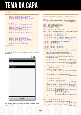 TEMA DA CAPA
MOBILE WORLD

        android:layout_width="fill_parent"
        android:id="@+id/textView2"                               package org.portugalaprogramar.exemplo.android;
        android:text="@string/tarefa_detalhe"
        android:layout_height="wrap_content"                      import
   />                                                             org.portugalaprogramar.exemplo.android.database.
                                                                                                    TarefaBDAdapter;
    <EditText
      android:layout_width="fill_parent"                          import   android.app.Activity;
      android:id="@+id/txt_detalhe"                               import   android.database.Cursor;
      android:inputType="textMultiLine"                           import   android.os.Bundle;
      android:autoLink="all"                                      import   android.view.View;
      android:linksClickable="true"                               import   android.widget.EditText;
      android:lines="15"
      android:layout_height="wrap_content"                        public class TarefaDetailActivity extends Activity {
     />
                                                                    public static int METHOD_ADD = 0;
    <Button                                                         public static int METHOD_EDIT = 1;
      android:text="@string/aceitar"
      android:id="@+id/btn_aceitar"                                 public static String ACTIVITY_METHOD = "METHOD";
      android:layout_width="fill_parent"                            public static String TASK_ID = "TASK_ID";
      android:layout_height="wrap_content"
      android:clickable="true"                                      private TarefaBDAdapter tarefaAdapter;
      android:onClick="gravaTarefa”                                 private long tarefaId;
      />                                                            private Integer method;
</LinearLayout>
                                                                    private EditText txt_tarefa;
                                                                    private EditText txt_detalhe;
                                                                   @Override
                                                                    public void onCreate(Bundle savedInstanceState)
                                                                    {
O código é relativamente auto-explicativo mas, o resultado            super.onCreate(savedInstanceState);
final, é este:                                                        setContentView(R.layout.tarefa_detail);

                                                                        tarefaAdapter = new TarefaBDAdapter(this);
                                                                        tarefaAdapter.open();

                                                                        this.txt_tarefa = (EditText)this.findViewById
                                                                                                    (R.id.txt_tarefa);
                                                                        this.txt_detalhe = (EditText)this.findViewById
                                                                                                   (R.id.txt_detalhe);

                                                                        Bundle extras = getIntent().getExtras();
                                                                        if (extras != null)
                                                                         {
                                                                           method = extras.getInt
                                                                                (TarefaDetailActivity.ACTIVITY_METHOD);
                                                                         }

                                                                        if(this.method == TarefaDetailActivity
                                                                                                            .METHOD_EDIT)
                                                                         {
                                                                           if (extras != null)
                                                                             {
                                                                               tarefaId = extras.getLong
                                                                                          (TarefaDetailActivity.TASK_ID);
                                                                           }
                                                                        Cursor cur_tarefa = tarefaAdapter.fetchTarefa
                                                                                                               (tarefaId);
                                                                           this.txt_tarefa.setText(cur_tarefa.getString
                                                                           (cur_tarefa.getColumnIndex
                                                                                       (TarefaBDAdapter.COLUMN_TAREFA)));
                                                                           this.txt_detalhe.setText
                                                                                         (cur_tarefa.getString
                                                                                         (cur_tarefa.getColumnIndex
                                                                                         (TarefaBDAdapter.COLUMN_DESC)));
                                                                           }
                                                                    }

                                                                  public void gravaTarefa(View v)
                                                                   {
                                                                     String tarefa = this.txt_tarefa.getText()
Em seguida fazemos o código da nossa actividade. Será                                                    .toString();
                                                                     String desc = this.txt_detalhe.getText().
algo semelhante a isto:                                                                                   toString();




                                                             12
 