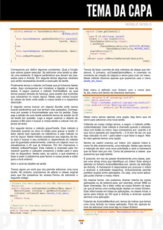 TEMA DA CAPA
                                                                                                             MOBILE WORLD

    if(this.method == TarefaDetailActivity.                               switch (item.getItemId())
                                               METHOD_EDIT)                {
     {                                                                       case R.id.adicionar_tarefa:
         this.tarefaAdapter.updateTarefa(this.tarefaId,                      Intent i = new Intent(this,
                                         tarefa, desc);                        TarefaDetailActivity.class);
     }                                                                         i.putExtra
     else                                                                             (TarefaDetailActivity.ACTIVITY_METHOD,
     {                                                                                      TarefaDetailActivity.METHOD_ADD);
       this.tarefaAdapter.createTarefa(tarefa, desc);                          startActivity(i);
     }                                                                         return true;
       this.onBackPressed();                                                 }
     }                                                                     return super.onMenuItemSelected(featureId,
}                                                                                                                      item);
                                                                      }

Começamos por definir algumas constantes. Qual a função               Temos de fazer override de dois métodos da classe que her-
que vamos querer executar. Se adicionar uma tarefa ou alte-           damos. O primeiro, onCreateOptionsMenu, é chamado no
rar uma existente. E alguns parâmetros que devem ser pas-             momento de criação do objecto e serve para criar um menu.
sados para a Activity. Em seguida temos algumas variáveis             Neste método dizemos apenas que queremos usar o menu
que serão necessárias durante a execução da tarefa.                   tarefa_list_menu.
Finalmente temos o método onCreate que já tínhamos falado
antes. Aqui começamos por inicializar a ligação à base de
dados. A seguir usamos o método findViewById, ao qual                 Este menu é definido num ficheiro com o nome tare-
temos acesso através da herança, para aceder aos controlos            fa_list_menu.xml dentro da directoria res/menu:
que colocámos no nosso layout. Neste caso vamos buscar                <?xml version="1.0" encoding="utf-8"?>
as caixas de texto onde estão a nossa tarefa e a respectiva           <menu xmlns:android=
descrição.                                                                 "http://schemas.android.com/apk/res/android">
                                                                      <item android:title="@string/adicionar"
E seguida vamos buscar um objecto Bundle onde vamos                                  android:id="@+id/adicionar_tarefa">
buscar parâmetros que nos tenham sido passados. Começa-               </item>
mos por aceder à funcionalidade que nos foi pedida. Caso              </menu>
seja a edição de uma tarefa existente temos de aceder ao ID
da tarefa em questão. Logo a seguir usamos o objecto de               Neste menu temos apenas uma opção (tag item) que irá
acesso à BD para ir buscar a nossa tarefa e colocar nos ob-           servir para adicionar uma nova tarefa.
jectos de texto.                                                      Voltando ao nosso código temos, a seguir, o método onMe-
Em seguida temos o método gravaTarefa. Este método é                  nuItemSelected. Este método é chamado quando o utilizador
chamado quando se clica no botão para gravar a tarefa. O              clica num botão no menu. Aqui começamos por, usando o id
leitor atento terá reparado na referência a este método no            que nos é passado por argumento – o id tem de ser um que
xml do layout. Neste método acedemos aos objectos de tex-             seja colocado no xml – para saber o que fazer a seguir. Nes-
to para ir buscar o seu conteúdo e, dependendo do método              te caso apenas temos uma opção.
que foi guardado anteriormente, criamos um objecto novo ou            Dentro do switch criamos um Intent. Um objecto Intent é,
actualizamos o ID que já tínhamos. Por fim chamamos o                 como foi dito anteriormente, uma intenção. Neste caso temos
método onBackPressed. Este método é chamado pela fra-                 a intenção de abrir uma nova actividade e será a framework
mework quando o utilizador pressiona o botão para ir para             que irá fazer isso por nós. Como tal passamos a classe que
trás no dispositivo. Neste caso, ao usá-lo, o que estamos a           queremos que seja aberta.
fazer é pedir à plataforma para fechar a nossa janela e voltar
para o ecrã anterior.                                                 É possível, em vez de passar directamente uma classe, pas-
                                                                      sar uma string única que identifique um Intent. Esta string é
Abrir o ecrã de detalhe de tarefa                                     definida no ficheiro AndroidManifest.xml, dentro da definição
                                                                      da Activity. A framework é responsável por procurar o Intent
Temos agora um ecrã que nos permite adicionar uma nova                e arrancar a actividade respectiva. Inclusivamente permite
tarefa. No entanto, precisamos de alterar a classe original           partilhar acções entre aplicações. Ou seja, uma outra aplica-
para que lhe possamos ter acesso.Temos de adicionar o                 ção pode chamar o nosso Intent.
seguinte código:
                                                                      Da mesma forma, nós podemos chamar Intents de outras
//Create the menu based on the XML definition                         aplicações ou de sistema para, por exemplo, enviar SMS ou
 @Override                                                            fazer chamadas. Se o leitor voltar ao nosso ficheiro irá repa-
 public boolean onCreateOptionsMenu(Menu menu) {                      rar que já temos uma configuração destas no nosso ficheiro.
   MenuInflater inflater = getMenuInflater();                         Este Intent existe em todas as aplicações, na classe inicial, e
   inflater.inflate(R.menu.tarefa_list_menu,                          serve para indicar ao SO qual a Activity a arrancar quando
menu);
   return true;                                                       abrimos uma aplicação.
 }                                                                    Falando de AndroidManifest.xml, temos de indicar que temos
//Reaction to the menu selection                                      uma nova Activity na nossa aplicação. Para tal, apenas te-
@Override                                                             mos de adicionar uma nova tag no nosso ficheiro:
public boolean onMenuItemSelected(int featureId,
MenuItem item) {                                                      <activity android:name="TarefaDetailActivity">
                                                                      </activity>


                                                                 13
 