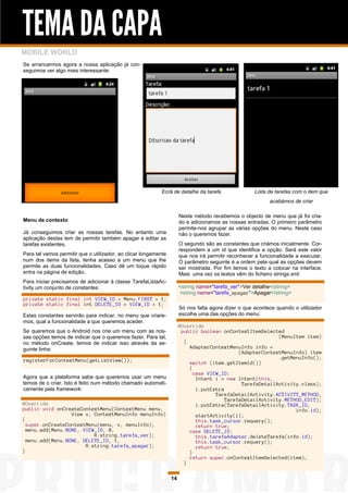 TEMA DA CAPA
MOBILE WORLD
Se arrancarmos agora a nossa aplicação já con-
seguimos ver algo mais interessante:




                                                            Ecrã de detalhe da tarefa                Lista de tarefas com o item que
                                                                                                            acabámos de criar

                                                                      Neste método recebemos o objecto de menu que já foi cria-
Menu de contexto                                                      do e adicionamos as nossas entradas. O primeiro parâmetro
                                                                      permite-nos agrupar as várias opções do menu. Neste caso
Já conseguimos criar as nossas tarefas. No entanto uma                não o queremos fazer.
aplicação destas tem de permitir também apagar e editar as
tarefas existentes.                                                   O segundo são as constantes que criámos inicialmente. Cor-
                                                                      respondem a um id que identifica a opção. Será este valor
Para tal vamos permitir que o utilizador, ao clicar longamente        que nos irá permitir reconhecer a funcionalidade a executar.
num dos items da lista, tenha acesso a um menu que lhe                O parâmetro seguinte é a ordem pela qual as opções devem
permite as duas funcionalidades. Caso dê um toque rápido              ser mostrada. Por fim temos o texto a colocar na interface.
entra na página de edição.                                            Mais uma vez os textos vêm do ficheiro strings.xml:
Para iniciar precisamos de adicionar à classe TarefaListaAc-
tivity um conjunto de constantes:                                     <string name="tarefa_ver">Ver detalhe</string>
                                                                      <string name="tarefa_apagar">Apagar</string>
private static final int VIEW_ID = Menu.FIRST + 1;
private static final int DELETE_ID = VIEW_ID + 1;
                                                                      Só nos falta agora dizer o que acontece quando o utilizador
Estas constantes servirão para indicar, no menu que criare-           escolhe uma das opções do menu:
mos, qual a funcionalidade a que queremos aceder.
                                                                      @Override
Se queremos que o Android nos crie um menu com as nos-                 public boolean onContextItemSelected
sas opções temos de indicar que o queremos fazer. Para tal,                                                (MenuItem item)
no método onCreate, temos de indicar isso através da se-                {
guinte linha:                                                             AdapterContextMenuInfo info =
                                                                                             (AdapterContextMenuInfo) item
                                                                                                           .getMenuInfo();
registerForContextMenu(getListView());                                    switch (item.getItemId())
                                                                          {
                                                                            case VIEW_ID:
Agora que a plataforma sabe que queremos usar um menu                        Intent i = new Intent(this,
temos de o criar. Isto é feito num método chamado automati-                                   TarefaDetailActivity.class);
camente pela framework:                                                      i.putExtra
                                                                                    TarefaDetailActivity.ACTIVITY_METHOD,
                                                                                        TarefaDetailActivity.METHOD_EDIT);
@Override                                                                    i.putExtra(TarefaDetailActivity.TASK_ID,
public void onCreateContextMenu(ContextMenu menu,                                                                info.id);
                  View v, ContextMenuInfo menuInfo)                          startActivity(i);
{                                                                            this.task_cursor.requery();
  super.onCreateContextMenu(menu, v, menuInfo);                              return true;
  menu.add(Menu.NONE, VIEW_ID, 0,                                         case DELETE_ID:
                          R.string.tarefa_ver);                              this.tarefaAdapter.deleteTarefa(info.id);
  menu.add(Menu.NONE, DELETE_ID, 1,                                          this.task_cursor.requery();
                       R.string.tarefa_apagar);                              return true;
}                                                                         }
                                                                          return super.onContextItemSelected(item);
                                                                        }

                                                                 14
 