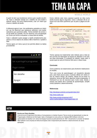 TEMA DA CAPA
                                                                                                              MOBILE WORLD
A partir do item que recebemos vemos qual a opção escolhi-            Como referido este menu aparece quando se clica numa
da. Caso o utilizador deseje ver o detalhe de uma tarefa e            tarefa durante alguns segundos. Caso o utilizador dê só um
edita-la vamos, tal como anteriormente, criar um Intent que           toque num dos itens queremos que vá para a página de edi-
chame o detalhe da tarefa.                                            ção:


A diferença agora é que, nos parâmetros passados ao Intent,             @Override
em vez de dizermos que queremos adicionar uma tarefa,                   protected void onListItemClick(ListView l,
                                                                                           View v, int position, long id)
indicamos que queremos editar. Temos também de enviar o                  {
ID da tarefa em questão. Por fim fazemos uma actualização                  super.onListItemClick(l, v, position, id);
ao Cursor por forma a actualizar a nossa lista de tarefas.                 Intent i = new Intent(this,
                                                                                             TarefaDetailActivity.class);
Caso o utilizador queira apagar a tarefa simplesmente pas-                         i.putExtra TarefaDetailActivity.
samos o ID ao objecto de acesso à BD e fazemos o update à                          ACTIVITY_METHOD, TarefaDetailActivity.
lista.                                                                                                      METHOD_EDIT);
                                                                           i.putExtra(TarefaDetailActivity.TASK_ID, id);
Temos agora um menu que já nos permite alterar os dados                    startActivity(i);
já existentes:
                                                                            this.task_cursor.requery();
                                                                        }



                                                                      Temos apenas de implementar este método para a lista sa-
                                                                      ber que tem de interceptar os toques do utilizador e nos pas-
                                                                      sar essa informação. O conteúdo do método, neste caso, é
                                                                      quase igual ao que já tínhamos feito para o clique longo.


                                                                      Conclusão

                                                                      Como podemos ver desenvolver para Android é relativamen-
                                                                      te simples.
                                                                      Tem uma curva de aprendizagem um bocadinho elevada
                                                                      pois, para fazer pouca coisa, é preciso alterar em vários sí-
                                                                      tios ao mesmo tempo. No entanto, depois de se entrar no
                                                                      esquema, torna-se fácil fazer algumas coisas engraçadas. A
                                                                      framework já nos dá recursos para muita coisa, desde o
                                                                      acesso aos dados até à camada de apresentação, simplifi-
                                                                      cando bastante o desenvolvimento.


                                                                      Referencias

                                                                      http://developer.android.com/guide/index.html
                                                                      http://www.sqlite.org/
                                                                      http://www.revista-programar.info/?
                                                                      action=editions&type=viewmagazine&n=23




AUTOR
                Escrito por Flávio Geraldes
                Licenciou-se em Engenharia Informática e Computadores no Instituto Superior Técnico tendo-se especializado na área de
                Programação e Sistemas de Informação. Após a finalização do curso juntou-se à Sybase SBS Software onde teve
                oportunidade de trabalhar com várias tecnologias focando-se particularmente em .NET. Actualmente é consultor da Sybase
                SBS Software numa empresa de telecomunicações onde é responsável pelo desenho e desenvolvimento de várias
                aplicações.




                                                                 15
 