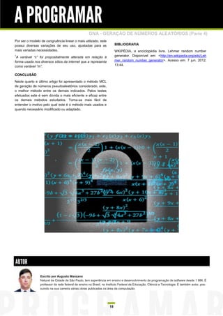 A PROGRAMAR
                                                   GNA - GERAÇÃO DE NÚMEROS ALEATÓRIOS (Parte 4)
Por ser o modelo de congruência linear o mais utilizado, este
possui diversas variações de seu uso, ajustadas para as                 BIBLIOGRAFIA
mais variadas necessidades.                                             WKIPÉDIA, a enciclopédia livre. Lehmer random number
1
 A variável “c” foi propositalmente alterada em relação à               generator. Disponível em: <http://en.wikipedia.org/wiki/Leh
forma usada nos diversos sítios da internet que a representa            mer_random_number_generator>. Acesso em: 7 jun. 2012,
como variável “m”.                                                      13:44.

CONCLUSÃO

Neste quarto e último artigo foi apresentado o método MCL
de geração de números pseudoaleatórios considerado, este,
o melhor método entre os demais indicados. Pelos testes
efetuados este é sem dúvida o mais eficiente e eficaz entre
os demais métodos estudados. Torna-se mais fácil de
entender o motivo pelo qual este é o método mais usados e
quando necessário modificado ou adaptado.




AUTOR
                Escrito por Augusto Manzano
                Natural da Cidade de São Paulo, tem experiência em ensino e desenvolvimento de programação de software desde 1 986. É
                professor da rede federal de ensino no Brasil, no Instituto Federal de Educação, Ciência e Tecnologia. É também autor, pos-
                suindo na sua carreira várias obras publicadas na área da computação.




                                                                   18
 