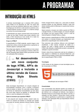 A PROGRAMAR
INTRODUÇÃO AO HTML5
A primeira recomendação que o consórcio W3C publicou             Firefox, Google Chrome, Opera, etc..), para cada um desses
sobre HTML4 foi em Dezembro de 1997. Por esses dias              browsers existem as suas diferentes versões e cada uma
existia uma luta que pretendia determinar qual o browser e       dessas versões pode ter diferenças no suporte das funciona-
tecnologia que iria dominar a web durante os próximos anos,      lidades HTML5.
o Internet Explorer acusava a versão 4 e a internet começa-
                                                                 Neste momento o browser com melhor suporte de HTML5 é
va a entrar na curva da exponencial.
                                                                 o Google Chrome, no entanto existem um conjunto alargado
A especificação que vigorou durante tantos anos acusava já       de browsers com bom suporte HTML5, como é o caso do
o peso da sua idade. Durante esse tempo rebentou uma             Internet Explorer 9, Mozilla Firefox ou Opera.
bolha, a Web reinventou-se numa versão 2.0 e neste mo-
                                                                 Neste momento a especificação do HTML5 não está fechada
mento vivemos a Web social em tempo real.
                                                                 nem existem no mercado browsers que implementam com-
O que é o HTML5?                                                 pletamente a especificação mais recente da W3C.

A especificação do HTML5 pretende, quando chegar a uma           Para solucionar este problema utiliza-se uma abordagem
versão final, unificar a forma de desenvolver a apresentar ao    simplificada, o leitor apenas necessita de validar se o
utilizador páginas e aplicações Web.                             browser que visita o website suporta as funcionalidades
                                                                 HTML5 nele utilizadas, simplificando-se assim o processo de
Para atingir esse objectivo, foi desenvolvido um novo conjun-
                                                                 validação e suporte do browser.
to de tags HTML, API‟s de Javascript e incluída a última ver-
são de Cascading Style Sheets (CSS3) que permite ao leitor       Existem várias formas implementar este tipo de validação, a
criar aplicações Web complexas.                                  mais popular é a biblioteca de Javascript Modernizar, que
                                                                 valida de forma simples a maioria das funcionalidades utiliza-
                                                                 das na especificação HTML5 e CSS3.
    … foi desenvolvido
    um novo conjunto                                             Tecnologias

                                                                 A W3C divide em oito classes as novas tecnologias que es-
de tags HTML, API’s de                                           tão incorporadas no HTML5.


Javascript e incluída a
última versão de Casca-
ding    Style    Sheets
(CSS3)                                                                       Classificação das tecnologias HTML5


Estas tecnologias disponibilizam um conjunto alargado de         Conectividade
funcionalidades inovadoras, como o suporte a armazena-
mento de dados no cliente. Por outro lado unificam diferen-      Uma conectividade mais eficiente significa que existem um
tes formas de implementar funcionalidades que são utiliza-       novo conjunto de funcionalidades que se podem explorar ou
das numa larga maioria de websites ou aplicações Web,            até melhorar com a utilização de melhores, mais rápidas e
como é o caso da validação de formulários.                       eficientes formas de comunicação entre cliente e servidor. A
                                                                 utilização de Web Sockets e Server-Sent Events permite
Quais os browsers que suportam HTML5?                            uma melhoria significativa na performance e experiência de
É uma pergunta sem resposta simples, existem neste mo-           utilização, como aplicações Web que disponibilizam informa-
mento um conjunto de browsers no mercado que mantêm              ção em tempo real.
uma quota de mercado relevante (Internet Explorer, Mozilla




                                                            19
 