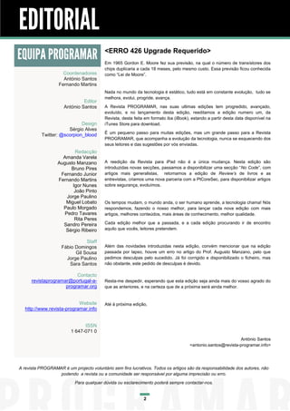 EDITORIAL
EQUIPA PROGRAMAR                          <ERRO 426 Upgrade Requerido>
                                          Em 1965 Gordon E. Moore fez sua previsão, na qual o número de transístores dos
                                          chips duplicaria a cada 18 meses, pelo mesmo custo. Essa previsão ficou conhecida
                     Coordenadores        como “Lei de Moore”.
                     António Santos
                   Fernando Martins
                                          Nada no mundo da tecnologia é estático, tudo está em constante evolução, tudo se
                                          melhora, evolui, progride, avança.
                               Editor
                      António Santos      A Revista PROGRAMAR, nas suas ultimas edições tem progredido, avançado,
                                          evoluído, e no lançamento desta edição, reeditamos a edição numero um, da
                                          Revista, desta feita em formato iba (iBook), estando a partir desta data disponível na
                             Design       iTunes Store para download.
                       Sérgio Alves
                                          É um pequeno passo para muitas edições, mas um grande passo para a Revista
           Twitter: @scorpion_blood
                                          PROGRAMAR, que acompanha a evolução da tecnologia, nunca se esquecendo dos
                                          seus leitores e das sugestões por vós enviadas.
                           Redacção
                     Amanda Varela
                   Augusto Manzano        A reedição da Revista para iPad não é a única mudança. Nesta edição são
                         Bruno Pires      introduzidas novas secções, passamos a disponibilizar uma secção “No Code”, com
                    Fernando Junior       artigos mais generalistas, retomamos a edição de Review’s de livros e as
                   Fernando Martins       entrevistas, criamos uma nova parceria com a PtCoreSec, para disponibilizar artigos
                          Igor Nunes      sobre segurança, evoluímos.
                           João Pinto
                       Jorge Paulino
                      Miguel Lobato       Os tempos mudam, o mundo anda, o ser humano aprende, a tecnologia chama! Nós
                     Paulo Morgado        respondemos, fazendo o nosso melhor, para lançar cada nova edição com mais
                      Pedro Tavares       artigos, melhores conteúdos, mais áreas de conhecimento, melhor qualidade.
                           Rita Peres
                     Sandro Pereira       Cada edição melhor que a passada, e a cada edição procurando ir de encontro
                      Sérgio Ribeiro      aquilo que vocês, leitores pretendem.

                               Staff
                    Fábio Domingos        Além das novidades introduzidas nesta edição, convém mencionar que na edição
                          Gil Sousa       passada por lapso, houve um erro no artigo do Prof. Augusto Manzano, pelo que
                      Jorge Paulino       pedimos desculpas pelo sucedido. Já foi corrigido e disponibilizado o ficheiro, mas
                       Sara Santos        não obstante, este pedido de desculpas é devido.

                          Contacto
      revistaprogramar@portugal-a-        Resta-me despedir, esperando que esta edição seja ainda mais do vosso agrado do
                     programar.org        que as anteriores, e na certeza que de a próxima será ainda melhor.


                            Website       Até à próxima edição,
   http://www.revista-programar.info


                               ISSN
                         1 647-071 0
                                                                                                               António Santos
                                                                                      <antonio.santos@revista-programar.info>




A revista PROGRAMAR é um projecto voluntário sem fins lucrativos. Todos os artigos são da responsabilidade dos autores, não
                  podendo a revista ou a comunidade ser responsável por alguma imprecisão ou erro.
                           Para qualquer dúvida ou esclarecimento poderá sempre contactar-nos.


                                                              2
 