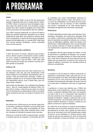 A PROGRAMAR
HTML 5
Estilos                                                              de multimédia com outras funcionalidades disponível no
Com a utilização de CSS3, nunca foi tão fácil desenvolver            HTML5 como CSS3, Canvas e outras, abre portas a um no-
websites e aplicações Web com um design atractivo utilizan-          vo mundo de possibilidades, que até agora não eram possí-
do HTML. Existe um conjunto de novas tecnologias e exten-            veis implementar, como por exemplo, um leitor multimédia
sões nesta nova versão de CSS, como transições, transfor-            que durante a visualização de um vídeo permite alterar a
mações (2D e 3D) e suporte de tipografia para a Web (Web             localização das legendas sem interromper a reprodução.
Fonts) que permitem que esse objectivo seja uma realidade.           Performance
Com CSS3 é possível implementar um conjunto de estilos e
efeitos que permitem desenvolver aplicações com as últimas           O HTML5 disponibiliza ao leitor todas as ferramentas e funci-
tendências do design Web, sem prejudicar a estrutura semâ-           onalidades necessárias para desenvolver aplicações Web
ntica ou performance. O suporte de novos tipos de tipografia,        com rapidez e performance, aplicações Web dinâmicas ca-
através de CSS3 @font-face, e o formato WOFF (Web Open               pazes de responder aos pedidos do utilizador com um eleva-
Font Format) permitem flexibilidade, controlo criatividade           do grau de fiabilidade e agilidade, utilizam tecnologias como
como nunca foi possível.                                             Web Workers e XMLHttpRequest2 e têm uma alta capacida-
                                                                     de de resposta, potenciam a imersão do utilizador e melho-
                                                                     ram drasticamente a experiencia de utilização durante a na-
Acesso a componentes e periféricos                                   vegação.

                                                                     As aplicações web são agora capazes de rivalizar, ao nível
A Web não termina no browser, estende-se para lá dele e              da performance e experiência de utilização, com as aplica-
passa a oferecer suporte a componentes e acesso a periféri-          ções nativas e aplicações Desktop. Ao utilizar estas tecnolo-
cos como, suporte de geolocalização, orientação do ecrã,             gias, o leitor está a enriquecer de forma exponencial as apli-
acesso ao microfone e input de áudio e vídeo, além disso             cações web que desenvolve, tornando-as mais recativas às
oferece suporte para aceder aos contactos e eventos que o            acções do utilizador, transmitindo uma sensação positiva de
leitor guarda na sua agenda.                                         eficiência e produtividade.

Gráficos e 3D

                                                                     Semântica
Embora a Web sempre tenha sido visual, sempre teve mui-
tas restrições a este nível, até muito recentemente o leitor
                                                                     A semântica é uma dos pilares do HTML5, pretende dar um
estava limitado às funcionalidades disponibilizadas pelo Ja-
                                                                     significado e compreensão à Web, utiliza para isso um con-
vascript e CSS para desenvolver animações e efeitos nos
                                                                     junto de tecnologias como RDFa, Mircrodata e Microformats,
websites, acabando por se ver forçado a utilizar ferramentas
                                                                     juntamente com um novo conjunto de tags HTML permitem
que implementam plug-ins, como o Adobe Flash, para con-
                                                                     uma Web impulsionada pela informação, tornando-a mais útil
seguir atingir o objectivo.
                                                                     e rica tanto para os utilizadores como para os programado-
Agora existe uma alternativa, com a utilização de tecnologias        res.
como o Web GL, transformações 3D utilizando CSS3, ima-
                                                                     A semântica é a marca mais distintiva que o HTML5 tem
gens SVG ou Canvas, o leitor tem ao seu dispor um conjunto
                                                                     relativamente a outras plataformas, a Web é maioritariamen-
único de ferramentas que disponibilizam todas as funcionali-
                                                                     te texto, os websites e aplicações Web vivem num ecossiste-
dades necessárias para lidar com gráficos complexos 2D ou
                                                                     ma onde o texto é rei, é a componente mais importante e
3D.
                                                                     todo ele é passível de ser referenciado e pesquisado. A ca-
                                                                     pacidade de identificar, catalogar e pesquisar texto é extre-
                                                                     mamente importante, e as ferramentas autónomas não con-
Multimédia
                                                                     seguem identificar facilmente a natureza e contexto de uma
                                                                     palavra ou frase sem a ajuda de metadados.
Nos últimos anos, a Web tornou-se num recurso quase infini-
to de acesso a conteúdos multimédia, como não podia deixar           Se o leitor tiver ao seu alcance um conjunto de tecnologias e
de ser, o HTML5 suporta estas funcionalidades de forma               ferramentas que lhe permitem facilmente marcar a informa-
nativa e permite que o leitor utilize conteúdos áudio e vídeo        ção adicional de um texto, está a garantir que esse mesmo
sem necessitar da utilização de qualquer plug-in para isso.          texto vai ser reconhecido com maior facilidade pelos motores
                                                                     de busca e vai ser identificado no contexto correcto, assim
Através de um conjunto de API‟s é possível aceder, controlar
                                                                     quando se executa uma pesquisa num motor de busca pela
e manipular este tipo de conteúdos. A combinação das API‟s
                                                                     receita de Bacalhau à Duque de Palmela, num contexto de




                                                                20
 