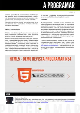 A PROGRAMAR
                                                                                                                            HTML 5
culinária, apenas lhe vão ser apresentados resultados que             ce e o peso e capacidade necessária da infra-estrutura à
são relevantes dentro do contexto onde se insere a busca e            performance e fiabilidade das aplicações é reduzido.
não não são apresentados um conjunto de resultados onde a
grande maioria não corresponde ao contexto pretendido.                Conclusão

Representa um esforço adicional durante o processo de de-             As aplicações HTML5 permitem ao leitor estabelecer uma
senvolvimento, mas o retorno desse mesmo investimento é               base de dispositivos e utilizadores maior do que qualquer
recuperado rapidamente.                                               outra plataforma, com um esforço de desenvolvimento e
                                                                      manutenção de baixo custo. Os browsers modernos estão
Offline e Armazenamento                                               em constante actualização e existem variadas técnicas dis-
                                                                      poníveis para minimizar a fragmentação, é uma plataforma
Websites mais rápidos e que funcionam mesmo quando não                de desenvolvimento de baixo custo, foram introduzidas funci-
existe conectividade. Os termos Web e Online estão muito              onalidades e API‟s que melhoram significativamente a segu-
próximos e porque não quebrar essa dependência?                       rança e reduz a necessidade da utilização de plug-ins que
                                                                      aumentam o risco de vulnerabilidades.
Existem um conjunto de razões para utilizar esta tecnologia
como a possibilidade de o leitor utilizar a aplicação mesmo           O tema é sem dúvida extenso, existem um vasto conjunto de
quando não existe ligação à web (ou cobertura no caso dos             novidades e o suporte dos browsers está a melhorar muito
dispositivos móveis) e sincronizar os dados quando esta for           rapidamente. Foi desenvolvido um website, disponível em
restabelecida, ao utilizar a Aplication Cache é possível guar-        http://www.brunopires.me/html5 e que disponibiliza um con-
dar dados menos voláteis ou estáticos da sessão ou do utili-          junto de demonstrações sobre algumas das funcionalidades
zador aumentado a performance e diminuindo o consumo de               que o HTML5 permite.
dados e permitindo uma melhoria significativa na performan-




AUTOR
                 Escrito por Bruno Pires
                 Exerce funções de consultor de IT na Novabase desde 2008, com experiência de maior relevo nas áreas da banca e televi-
                 são digital, onde ganhou competências nas mais várias tecnologias. Membro da Comunidade NetPonto (http://netponto.org) e
                 autor do blog http://blog.blastersystems.com - Twitter: @brunoacpires




                                                                 21
 