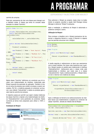 A PROGRAMAR
                                                                         DEPENDENCY INJECTION COM NINJECT
carrinho de compras.

Feito isto, precisamos de criar uma classe para interagir com        Para adicionar o Ninject ao projecto, basta clicar no botão
a interface criada. A classe que entra no conceito deste             direito no projecto, escolher a opção Add Package Library
exemplo é a classe “Carrinho”.                                       Manager e adicionar “Ninject” à pesquisa.

public class Carrinho                                                Após a instalação, a referência do Ninject é adicionada e
{                                                                    podemos começar a usá-lo.
    private ICalculaCarrinho calculaCarrinho;
                                                                     Utilização do Ninject
    public Carrinho(ICalculaCarrinho
_calculaCarrinho)
    {                                                                Para começar a trabalhar com o Ninject precisamos de ins-
        calculaCarrinho = _calculaCarrinho;                          tanciar o respectivo Kernel e o using. O Kernel é o objecto
    }                                                                que nos permite comunicar com o Ninject.

    public decimal CalculaValorCarrinho()                        using System;
    {                                                            using Ninject;
        Produto[] produtos =
    {                                                            class Program
        new Produto() { Nome = "Acer Aspire", Preco              {
= 600},                                                              static void Main(string[] args)
        new Produto () { Nome = "MacBook Air", Pre-                  {
co = 900},                                                             IKernel ninjectKernel = new StandardKernel();
        new Produto () { Nome = "HP Pavillion",                      }
Preco = 700},                                                    }
        new Produto () { Nome = "MackBook Pro",
Preco = 1200}
    };                                                               A tarefa seguinte é redireccionar os tipos que associamos
                                                                     com à nossa interface. No nosso caso queremos que, quan-
        decimal total = calculaCarri-                                do o Ninject receba um pedido para implementar a interface
nho.CalculaValor(produtos);                                          “ICalculaCarrinho”, redireccione para a classe onde está
                                                                     implementada a interface, que neste caso é a classe
         return total;                                               “CalculaCarrinho”. Após o redireccionamento, o Ninject deve-
     }                                                               rá criar e retornar uma instância da classe.
}
                                                                     class Program
Nesta classe “Carrinho” definimos um construtor que irá re-          {
ceber uma implementação da interface, instanciada pelo                   static void Main(string[] args)
Ninject aquando da execução da aplicação. Também é cria-                 {
                                                                           IKernel ninjectKernel = new StandardKernel();
do um array de produtos que contém os preços a serem cal-
culados. Por fim, a instância passada no construtor vai bus-                   ninjectKernel.Bind<ICalculaCarrinho>()
car o seu método “CalculaValor” e dados os produtos gera o                                 .To<CalculaCarrinho>();
valor total do carrinho de compras.                                      }
                                                                     }
O objectivo passa por permitir que sejam criadas instâncias
da classe Carrinho e injectar uma implementação da interfa-
                                                                     Após a definição do Kernel e do redireccionamento da inter-
ce “ICalculaCarrinho” como parâmetro do construtor. Neste
                                                                     face temos que implementá-la e passá-la ao construtor da
momento já temos tudo preparado para utilizar a 100% o
                                                                     classe “Carrinho”, através do método Get do Ninject.
Ninject.

Instalação do Ninject                                                ICalculaCarrinho calculaCarrinho = ninjectKer-
                                                                     nel.Get <ICalculaCarrinho>();

                                                                     Carrinho carrinho = new Carrinho(calculaCarrinho);

                                                                     decimal total = carrinho.CalculaValorCarrinho();

                                                                             Console.WriteLine("Total: {0}", total);
                                                                     }




                                                                23
 