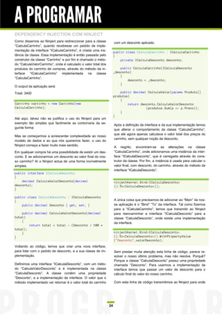 A PROGRAMAR
DEPENDENCY INJECTION COM NINJECT
Como dissemos ao Ninject para redireccionar para a classe            com um desconto aplicado.
“CalculaCarrinho”, quando recebesse um pedido de imple-
mentação da interface “ICalculaCarrinho”, é criada uma ins-          public class CalculaCarrinho : ICalculaCarrinho
tância da classe. Essa implementação é então passada pelo            {
construtor da classe “Carrinho” e por fim é chamado o méto-              private ICalculaDesconto desconto;
do “CalculaValorCarrinho”, onde é calculado o valor total dos
produtos do carrinho de compras, através do método da in-                public CalculaCarrinho(ICalculaDesconto
terface “ICalculaCarrinho” implementada na classe                    _desconto)
                                                                         {
“CalculaCarrinho”.
                                                                             desconto = _desconto;
                                                                         }
O output da aplicação será:

Total: 3400                                                              public decimal CalculaValor(params Produto[]
                                                                     produtos)
                                                                         {
Carrinho carrinho = new Carrinho(new                                         return desconto.CalculaValorDesconto
CalculaCarrinho);                                                                      (produtos.Sum(p => p.Preco));
                                                                         }
                                                                     }
Até aqui, talvez não se justifica o uso do Ninject para um
exemplo tão simples que facilmente se contornaria da se-
                                                                     Após a definição da interface e da sua implementação temos
guinte forma:
                                                                     que alterar o comportamento da classe “CalculaCarrinho”,
                                                                     que até agora apenas calculava o valor total dos preços do
Mas se começarmos a acrescentar complexidade ao nosso
                                                                     carrinho, sem qualquer noção de desconto.
modelo de dados e ao que nós queremos fazer, o uso do
Ninject começa a fazer muito mais sentido.
                                                                     A negrito, encontram-se as alterações na classe
Em qualquer compra há uma possibilidade de existir um des-           “CalculaCarrinho”, onde adicionamos uma instância da inter-
conto. E se adicionarmos um desconto ao valor final do nos-          face “ICalculaDesconto”, que é carregada através do cons-
so carrinho? Aí o Ninject actua de uma forma incrivelmente           trutor da classe. Por fim, a instância é usada para calcular o
simples.                                                             valor final, com desconto, do carrinho, através do método da
                                                                     interface “ICalculaDesconto”.
public interface ICalculaDesconto
{
    decimal CalculaValorDesconto(decimal                             ninjectKernel.Bind<ICalculaDesconto>
desconto);                                                           ().To<CalculaDesconto>();
}

public class CalculaDesconto : ICalculaDesconto
{                                                                    A única coisa que precisamos de adicionar ao “Main” da nos-
    public decimal Desconto { get; set; }                            sa aplicação é o “Bind” “To” da interface. Tal como fizemos
                                                                     para a “ICalculaCarrinho”, temos que transmitir ao Ninject
    public decimal CalculaValorDesconto(decimal                      para reencaminhar a interface “ICalculaDesconto” para a
total)                                                               classe “CalculaDesconto”, onde existe uma implementação
    {
                                                                     da interface.
        return total = total - (Desconto / 100 *
total);
    }                                                                ninjectKernel.Bind<ICalculaDesconto>
}                                                                    ().To<CalculaDesconto>().WithPropertyValue
                                                                     ("Desconto",valorDesconto);
Voltando ao código, temos que criar uma nova interface,
para lidar com o pedido de desconto, e a sua classe de im-           Sem prestar muita atenção esta linha de código, parece re-
plementação.                                                         solver o nosso último problema, mas não resolve. Porquê?
                                                                     Porque a classe “CalculaDesconto” possui uma propriedade
Definimos uma interface “ICalculaDesconto”, com um méto-             chamada “Desconto”. Para usarmos a implementação da
do “CalculaValorDesconto” e é implementada na classe                 interface temos que passar um valor de desconto para o
“CalculaDesconto”. A classe contém uma propriedade                   cálculo final do valor do nosso carrinho.
“Desconto”, e a implementação da interface. O valor que o
método implementado vai retornar é o valor total do carrinho         Com esta linha de código transmitimos ao Ninject para onde




                                                                24
 