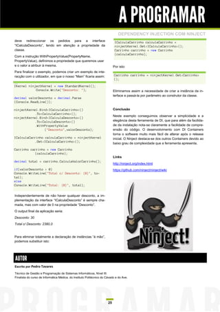 A PROGRAMAR
                                                                               DEPENDENCY INJECTION COM NINJECT
deve redireccionar os pedidos para a interface                               ICalculaCarrinho calculaCarrinho =
“ICalculaDesconto”, tendo em atenção a propriedade da                        ninjectKernel.Get<ICalculaCarrinho>();
classe.                                                                      Carrinho carrinho = new Carrinho
                                                                             (calculaCarrinho);
Com a instrução WithPropertyValue(PropertyName,
PropertyValue), definimos a propriedade que queremos usar
e o valor a atribuir à mesma.                                               Por isto:
Para finalizar o exemplo, podemos criar um exemplo de inte-
racção com o utilizador, em que o nosso “Main” ficaria assim:               Carrinho carrinho = ninjectKernel.Get<Carrinho>
                                                                            ();
…
IKernel ninjectKernel = new StandardKernel();
            Console.Write("Desconto: ");                                    Eliminamos assim a necessidade de criar a instância da in-
                                                                            terface e passá-la por parâmetro ao construtor da classe.
decimal valorDesconto = decimal.Parse
(Console.ReadLine());

ninjectKernel.Bind<ICalculaCarrinho>()                                      Conclusão
           .To<CalculaCarrinho>();
                                                                            Neste exemplo conseguimos observar a simplicidade e a
ninjectKernel.Bind<ICalculaDesconto>()
           .To<CalculaDesconto>()                                           elegância desta ferramenta de DI, que para além da facilida-
           .WithPropertyValue                                               de da instalação nota-se claramente a facilidade de compre-
                 ("Desconto",valorDesconto);                                ensão do código. O desenvolvimento com DI Containers
                                                                            torna o software muito mais fácil de alterar após o release
ICalculaCarrinho calculaCarrinho = ninjectKernel                            inicial. O Ninject destaca-se dos outros Containers devido ao
           .Get<ICalculaCarrinho>();
                                                                            baixo grau de complexidade que a ferramenta apresenta.
Carrinho carrinho = new Carrinho
           (calculaCarrinho);
                                                                            Links
decimal total = carrinho.CalculaValorCarrinho();
                                                                            http://ninject.org/index.html
if(valorDesconto > 0)                                                       https://github.com/ninject/ninject/wiki
Console.WriteLine("Total c/ Desconto: {0}", to-
tal);
else
Console.WriteLine("Total: {0}", total);


Independentemente de não haver qualquer desconto, a im-
plementação da interface “ICalculaDesconto” é sempre cha-
mada, mas com valor de 0 na propriedade “Desconto”.
O output final da aplicação seria:
Desconto: 30
Total c/ Desconto: 2380,0


Para eliminar totalmente a declaração de instâncias “à mão”,
podemos substituir isto:




AUTOR
Escrito por Pedro Tavares

Técnico de Gestão e Programação de Sistemas Informáticos, Nível III.
Finalista do curso de Informática Médica, do Instituto Politécnico do Cávado e do Ave.




                                                                       25
 