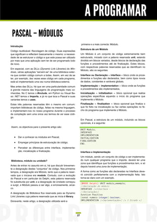 A PROGRAMAR
 PASCAL – MÓDULOS
                                                                      primeira e a mais correcta: Módulo.
Introdução
                                                                      Estrutura de um Módulo
Código reutilizável. Reciclagem de código. Duas expressões
que significam e reflectem basicamente o mesmo: a necessi-            Um Módulo é um conjunto de código extremamente bem
dade de se estruturar o código e que este possa ser utilizado         estruturado, iniciado com a palavra reservada unit, estando
por mais que uma aplicação sem ter de ser programado todo             dividido em blocos variados, desde blocos de declaração das
de novo.                                                              funções e procedimentos até de finalização. Estes blocos,
                                                                      com respectivas palavras reservadas que as identificam no
Em especial, com as DLLs (Dynamic Link Libraries) do Win-
                                                                      Módulo, são os seguintes:
dows, várias aplicações “servem-se” de uma biblioteca exter-
na que contém código comum a todas. Assim, em vez de se               Interface ou Declaração – interface – bloco onde os proce-
ter, por exemplo, dez vezes esse código em cada programa,             dimentos e funções são declarados, bem como tipos novos
está só implementado uma vez numa biblioteca externa.                 de dados, constantes e variáveis globais.

Mas antes das DLLs, há que ver uma particularidade comum              Implementação – implementation – bloco onde as funções
à grande maioria das linguagens de programação mais co-               e procedimentos são implementados.
nhecidas. No C temos o #include, em Python ou Visual Ba-              Inicialização – initialization – bloco opcional que realiza
sic .NET temos o Imports, e já no que toca a Pascal e suas            operações específicas aquando o início do programa que
variantes temos o uses.                                               implemente o Módulo.

Estas três palavras reservadas têm o mesmo em comum:                  Finalização – finalization – bloco opcional que finaliza o
importam bibliotecas de código, feitas na mesma linguagem,            que foi feito na inicialização ou faz certas operações no fe-
e implementam-nos no nosso programa durante o processo                cho do programa que implemente o Módulo.
de compilação sem uma única vez termos de ver esse códi-
go.
                                                                      Em Pascal, a estrutura de um módulo, incluindo os blocos
                                                                      opcionais, é a seguinte:
Assim, os objectivos para o presente artigo são:
                                                                      UNIT Modulo;
                                                                      INTERFACE
                                                                      IMPLEMENTATION
      Dar a conhecer os módulos em Pascal;                           INITIALIZATION
                                                                      FINALIZATION
      Empregar princípios de estruturação de código;                 END.
      Perceber as diferenças entre interface, implementa-
       ção, inicialização e finalização.                              Interface e Implementação

                                                                      Um módulo, sendo um conjunto de código a ser implementa-
Biblioteca, módulo ou unidade?                                        do num qualquer programa que o importe, deverá ter uma
                                                                      zona que identifique que funções e procedimentos tem, e só
Antes de entrar no assunto em si, há que discutir brevemen-           depois haverá uma zona de implementação.
te a designação destes “conjuntos” de código. Nos primeiros
tempos, a designação era Módulo, tanto que a palavra reser-           A forma como as funções são declaradas na Interface deve-
vada que o iniciava era module. Contudo, com a evolução               rá coincidir perfeitamente com a implementação feita. Isto
do Pascal e em particular do Delphi, esta palavra reservada           torna-se claro com um exemplo.
foi substituída por unit, e a designação de Unidade começou
                                                                      {$MODE Delphi} UNIT modulo_exemplo;
a surgir, e Módulo passou a ser algo, e erroneamente, arcai-          //declaração do módulo
co.                                                                   INTERFACE (*Interface -
                                                                      //declaração*)
A designação de Biblioteca fica reservada para as Dynamic
                                                                      function Positivo
Link Libraries cuja palavra reservada que as inicia é library.        (const numero:integer):boolean;
Doravante, neste artigo, a designação utilizada será a                IMPLEMENTATION (*Implementação*) (* 1 Errado *)




                                                                 27
 