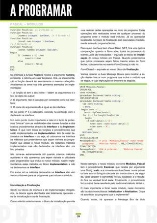 A PROGRAMAR
PASCAL – MÓDULOS
function Positivo; (* 2 Errado *)                                    -nos realizar certas operações no início do programa. Estas
function Positivo                                                    operações são realizadas antes de qualquer processo do
      (numero:integer):boolean; (* 3 Errado *)
                                                                     programa onde o módulo está incluído. Já as operações
function Positivo
      (const num:integer ):boolean;                                  localizadas no bloco de finalização são executadas imediata-
(* 4 Correcto *)                                                     mente antes do programa fechar.
function Positivo
                                                                     Para quem conhece bem Visual Basic .NET, fica uma óptima
      (const numero:integer):boolean;
begin                                                                comparação: quando a Form abre, todos os processos do
      If (numero > 0) then                                           evento Load são executados – equivale ao bloco de iniciali-
            result:=true                                             zação do nosso módulo em Pascal. Quando pretendemos
      else                                                           que outros processos sejam feitos mesmo antes da Form
            result:=false;                                           fechar, colocamo-los no evento FormClosing (e não no
end;
END.                                                                 FormClosed) – equivale ao nosso bloco de finalização.

Na interface a função Positivo recebe o argumento numero,            Vamos recorrer a duas Message Boxes para mostrar a ac-
constante, e retorna um valor booleano. Ora, na implementa-          ção destes blocos num programa que inclua o módulo que
ção a função deverá ter exactamente o mesmo cabeçalho.               se segue, e cuja explicação se encontra de seguida.
Analisemos os erros nos três primeiros exemplos de imple-
mentação:                                                            UNIT Modulos_Pascal;
                                                                     INTERFACE
1. A função só tem o seu nome – faltam os argumentos e o             uses windows;
tipo de dado de output;                                              procedure Escrever(texto:string);
                                                                     IMPLEMENTATION
2. O argumento não é passado por constante como na inter-            procedure Escrever(texto:string);
face;                                                                  var conv:string;
3. O nome do argumento não é igual ao da interface.                    i:word;
                                                                      begin conv:='';
Só no ponto nº 4 o cabeçalho coincide na perfeição com o                texto:=UpCase(texto);
declarado na interface.                                                for i:=1 to length(texto) do
                                                                          begin
Um outro ponto muito importante a reter é o facto de poder-                if not(texto[i]='Z')
mos “brincar” com as visibilidades das nossas funções e dos                   then conv:=conv+succ(texto[i])
nossos procedimentos através da Interface e da Implemen-                      else conv:='A';
tation. É que nem todas as funções e procedimentos que                      end;
estão implementados na Implementation têm de estar de-                 WriteLn(conv);
                                                                     end;
clarados na Interface – ou seja, só colocamos na Interface
                                                                     INITIALIZATION
os métodos que pretendemos que sejam visíveis ao progra-             MessageBox(0, 'A unit "Modulos_Pascal" está neste
mador que utilizar o nosso módulo. Os restantes métodos                programa!', 'Módulos Pascal', MB_ICONASTERISK);
implementados mas não declarados na interface são, por               FINALIZATION
fim, privados.                                                       MessageBox(0, 'Até à próxima!' , 'Módulos Pascal',
                                                                       MB_ICONASTERISK);
Isto torna-se extremamente útil quando criamos métodos               END.
auxiliares e não queremos que sejam visíveis e utilizáveis
pelo programador que inclua o nosso módulo. Assim imple-
mentamos estes métodos no bloco Implementation e não                 Neste exemplo, o nosso módulo, de nome Modulos_Pascal,
os declaramos na Interface.                                          tem o procedimento Escrever que recebe por argumento
                                                                     uma String, texto, e a converte em duas fases: numa primei-
Em suma, só os métodos declarados na Interface são visí-
                                                                     ra fase toda a String é colocada em maiúsculas e, de segui-
veis e utilizáveis para os programas que incluam o módulo.
                                                                     da, cada caracter é convertido no seu sucessor, e o resulta-
                                                                     do fica na variável local conv. Finalmente, o procedimento
                                                                     faz o output deste resultado pelo tradicional método WriteLn.
Inicialização e Finalização
                                                                     O mais importante a focar neste módulo, neste momento,
Sendo os blocos de interface e de implementação obrigató-
                                                                     são os dois novos blocos: initialization e finalization. O que
rios, os blocos agora abordados são totalmente opcionais –
                                                                     irá acontecer ao programa que o implemente?
os de inicialização e os de finalização.
                                                                     Quando iniciar, irá aparecer a Message Box de título
Como referido anteriormente, o bloco de inicialização permite




                                                                28
 