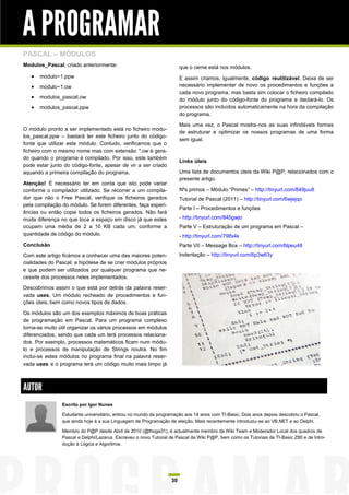 A PROGRAMAR
PASCAL – MÓDULOS
Modulos_Pascal, criado anteriormente:                                  que o cerne está nos módulos.
      modulo~1.ppw                                                    E assim criamos, igualmente, código reutilizável. Deixa de ser
      modulo~1.ow                                                     necessário implementar de novo os procedimentos e funções a
                                                                       cada novo programa, mas basta sim colocar o ficheiro compilado
      modulos_pascal.ow                                               do módulo junto do código-fonte do programa e declará-lo. Os
      modulos_pascal.ppw                                              processos são incluídos automaticamente na hora da compilação
                                                                       do programa.

                                                                       Mais uma vez, o Pascal mostra-nos as suas infindáveis formas
O módulo pronto a ser implementado está no ficheiro modu-
                                                                       de estruturar e optimizar os nossos programas de uma forma
los_pascal.ppw – bastará ter este ficheiro junto do código-
                                                                       sem igual.
fonte que utilizar este módulo. Contudo, verificamos que o
ficheiro com o mesmo nome mas com extensão *.ow é gera-
do quando o programa é compilado. Por isso, este também
                                                                       Links úteis
pode estar junto do código-fonte, apesar de vir a ser criado
aquando a primeira compilação do programa.                             Uma lista de documentos úteis da Wiki P@P, relacionados com o
                                                                       presente artigo.
Atenção! É necessário ter em conta que isto pode variar
conforme o compilador utilizado. Se recorrer a um compila-             Nºs primos – Módulo “Primes” – http://tinyurl.com/849juu8
dor que não o Free Pascal, verifique os ficheiros gerados              Tutorial de Pascal (2011) – http://tinyurl.com/6wjejqo
pela compilação do módulo. Se forem diferentes, faça experi-
                                                                       Parte I – Procedimentos e funções
ências ou então copie todos os ficheiros gerados. Não fará
muita diferença no que toca a espaço em disco já que estes             - http://tinyurl.com/845gwjo
ocupam uma média de 2 a 10 KB cada um, conforme a                      Parte V – Estruturação de um programa em Pascal –
quantidade de código do módulo.                                        - http://tinyurl.com/79lfx4k
Conclusão                                                              Parte VII – Message Box – http://tinyurl.com/6lpeu48
Com este artigo ficámos a conhecer uma das maiores poten-              Indentação – http://tinyurl.com/6p3w63y
cialidades do Pascal: a hipótese de se criar módulos próprios
e que podem ser utilizados por qualquer programa que ne-
cessite dos processos neles implementados.

Descobrimos assim o que está por detrás da palavra reser-
vada uses. Um módulo recheado de procedimentos e fun-
ções úteis, bem como novos tipos de dados.

Os módulos são um dos exemplos máximos de boas práticas
de programação em Pascal. Para um programa complexo
torna-se muito útil organizar os vários processos em módulos
diferenciados, sendo que cada um terá processos relaciona-
dos. Por exemplo, processos matemáticos ficam num módu-
lo e processos de manipulação de Strings noutra. No fim
inclui-se estes módulos no programa final na palavra reser-
vada uses e o programa terá um código muito mais limpo já



AUTOR
                Escrito por Igor Nunes

                Estudante universitário, entrou no mundo da programação aos 14 anos com TI-Basic. Dois anos depois descobriu o Pascal,
                que ainda hoje é a sua Linguagem de Programação de eleição. Mais recentemente introduziu-se ao VB.NET e ao Delphi.

                Membro do P@P desde Abril de 2010 (@thoga31), é actualmente membro da Wiki Team e Moderador Local dos quadros de
                Pascal e Delphi/Lazarus. Escreveu o novo Tutorial de Pascal da Wiki P@P, bem como os Tutoriais de TI-Basic Z80 e de Intro-
                dução à Lógica e Algoritmia.




                                                                  30
 