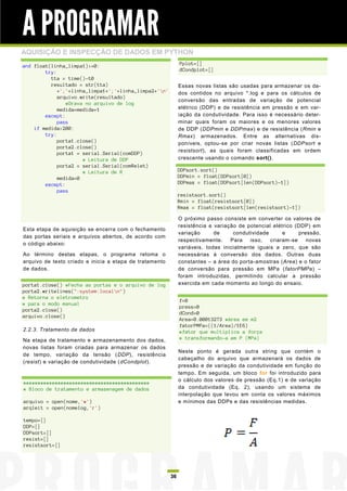 A PROGRAMAR
AQUISIÇÃO E INSPECÇÃO DE DADOS EM PYTHON
and float(linha_limpa1)>=0:                                   Pplot=[]
        try:                                                  dCondplot=[]
          tta = time()-t0
          resultado = str(tta)                                Essas novas listas são usadas para armazenar os da-
             +';'+linha_limpa1+';'+linha_limpa2+'n'          dos contidos no arquivo *.log e para os cálculos de
             arquivo.write(resultado)
                                                              conversão das entradas de variação de potencial
                #Grava no arquivo de log
             medida=medida+1                                  elétrico (DDP) e de resistência em pressão e em var-
        except:                                               iação da condutividade. Para isso é necessário deter-
             pass                                             minar quais foram os maiores e os menores valores
    if medida>200:                                            de DDP (DDPmin e DDPmax) e de resistência (Rmin e
        try:                                                  Rmax) armazenados. Entre as alternativas dis-
             porta1.close()                                   poníveis, optou-se por criar novas listas (DDPsort e
             porta2.close()
                                                              resistsort), as quais foram classificadas em ordem
             porta1 = serial.Serial(comDDP)
                      # Leitura de DDP                        crescente usando o comando sort().
             porta2 = serial.Serial(comRelet)
                      # Leitura de R                          DDPsort.sort()
             medida=0                                         DDPmin = float(DDPsort[0])
        except:                                               DDPmax = float(DDPsort[len(DDPsort)-1])
             pass
                                                              resistsort.sort()
                                                              Rmin = float(resistsort[0])
                                                              Rmax = float(resistsort[len(resistsort)-1])

                                                              O próximo passo consiste em converter os valores de
                                                              resistência e variação de potencial elétrico (DDP) em
Esta etapa de aquisição se encerra com o fechamento
                                                              variação      de     condutividade      e     pressão,
das portas seriais e arquivos abertos, de acordo com
                                                              respectivamente.    Para   isso,   criaram-se    novas
o código abaixo:
                                                              variáveis, todas inicialmente iguais a zero, que são
Ao término destas etapas, o programa retoma o                 necessárias à conversão dos dados. Outras duas
arquivo de texto criado e inicia a etapa de tratamento        constantes – a área do porta-amostras (Area) e o fator
de dados.                                                     de conversão para pressão em MPa (fatorPMPa) –
                                                              foram introduzidas, permitindo calcular a pressão
porta1.close() #Fecha as portas e o arquivo de log            exercida em cada momento ao longo do ensaio.
porta2.writelines(":system:localn")
# Retorna o eletrometro
                                                              f=0
# para o modo manual
                                                              press=0
porta2.close()
                                                              dCond=0
arquivo.close()
                                                              Area=0.00013273 #área em m2
                                                              fatorPMPa=((1/Area)/1E6)
2.2.3. Tratamento de dados                                    #fator que multiplica a força
Na etapa de tratamento e armazenamento dos dados,             # transformando-a em P (MPa)
novas listas foram criadas para armazenar os dados
                                                              Neste ponto é gerada outra string que contém o
de tempo, variação da tensão (DDP), resistência
                                                              cabeçalho do arquivo que armazenará os dados de
(resist) e variação de condutividade (dCondplot).
                                                              pressão e de variação da condutividade em função do
                                                              tempo. Em seguida, um bloco for foi introduzido para
                                                              o cálculo dos valores de pressão (Eq.1) e de variação
############################################
# Bloco de tratamento e armazenagem de dados                  da condutividade (Eq. 2), usando um sistema de
                                                              interpolação que levou em conta os valores máximos
arquivo = open(nome,'w')                                      e mínimos das DDPs e das resistências medidas.
arqleit = open(nomelog,'r')

tempo=[]
DDP=[]
DDPsort=[]
resist=[]
resistsort=[]




                                                         36
 