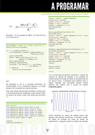 A PROGRAMAR
                                              AQUISIÇÃO E INSPECÇÃO DE DADOS EM PYTHON
                                                            titulo = "Sample: "+upper(nomegraf)
                                                            title(titulo, size=22)
                                                            ylabel('dCond (%)',size=18)
                                                            xlabel('P (MPa)',size=18)
                                                            nomefig = nomegraf+'(a).png'
       Eq 1                                                 savefig(nomefig)
                                                            figure()

                                                            Pplot.append(Pplot[len(Pplot)-1])
                                                            plot(tempo,Pplot)
Equação 1, P é a pressão em MPa, F é força em N e           titulo = "Sample: "+upper(nomegraf)+"Press x Tempo"
A é a área em m 2 .                                         title(titulo, size=22)
                                                            ylabel('P (MPa)',size=18)
                                                            xlabel('Tempo (s)',size=18)
                                                            nomefig2 = nomegraf+'(b).png'
                                                            savefig(nomefig2)
string_dados = 'Tempo (s); P (MPa); dCond (%) n'           figure()
arquivo.write(string_dados)
                                                            dCondplot.append(dCondplot[len(dCondplot)-1])
for i in range(0,len(DDP)-1):                               plot(tempo,dCondplot)
    f=(((float(DDP[i])-DDPmin)/(DDPmax-DDPmin))*            titulo = "Sample: "+upper(nomegraf)+"dCond x Tempo"
                                (Fmax-Fmin))+Fmin           title(titulo, size=22)
    press=f*fatorPMPa                                       ylabel('dCond (%)',size=18)
    dCond = 100*((float(resist[i])**-1)-                    xlabel('Tempo (s)',size=18)
                 (Rmax**-1))/(Rmax**(-1))                   nomefig3 = nomegraf+'(c).png'
    Pplot.append(press)                                     savefig(nomefig3)
    dCondplot.append(dCond)                                 figure()
    resultado = str(tempo[i]) +';'+str(press)
                          +';'+str(dCond)+'n'              arquivo.close()
    if dCond>=0:                                            arqleit.close()
        arquivo.write(resultado)
                                                            #show()

                                                            2.2.4. Construção de gráficos ilustrativos - Depois de
                                                            calcular os valores de pressão e de variação de
                                                            condutividade em função do tempo e armazená -los em
Eq 2                                                        um arquivo texto, o programa gera gráficos para a
                                                            rápida inspeção dos resultados obtidos. Esses
Na Equação 2, Δσ é a variação percentual da                 gráficos são criados com o auxílio do módulo
condutividade, R é a resistência elétrica a um dado         matplotlib.pyplot.
tempo e R 0 é resistência inicial da amostra.

Uma nova string denominada resultado é criada para
o armazenamento dos resultados e esta string é salva
no arquivo de saída a cada ciclo deste loop do bloco
for.



##################################################
#Gera gráfico
from matplotlib.pyplot import plot as plot
from matplotlib.pyplot import title as title
from matplotlib.pyplot import ylabel as ylabel
from matplotlib.pyplot import xlabel as xlabel
from matplotlib.pyplot import figure as figure
from matplotlib.pyplot import savefig as savefig            Como mostrado no trecho de código acima, são
from string import upper as upper                           gerados três gráficos ilustrativos. O primeiro contém
                                                            os dados de pressão ao longo do tempo de
figure()                                                    experimento, o segundo mostra os dados de variação
plot(Pplot,dCondplot)




                                                       37
 
