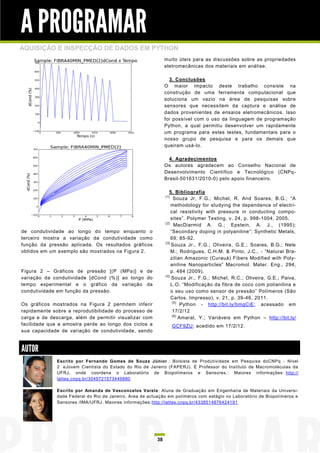 A PROGRAMAR
AQUISIÇÃO E INSPECÇÃO DE DADOS EM PYTHON
                                                               muito úteis para as discussões sobre as propriedades
                                                               eletromecânicas dos materiais em análise.

                                                                 3. Conclusões
                                                               O maior impacto deste trabalho consiste na
                                                               construção de uma ferramenta computacional que
                                                               soluciona um vazio na área de pesquisas sobre
                                                               sensores que necessitem da captura e análise de
                                                               dados provenientes de ensaios eletromecânicos. Isso
                                                               foi possível com o uso da linguagem de programação
                                                               Python, a qual permitiu desenvolver um rapidamente
                                                               um programa para estes testes, fundamentais para o
                                                               nosso grupo de pesquisa e para os demais que
                                                               queiram usá-lo.

                                                                 4. Agradecimentos
                                                               Os autores agradecem ao Conselho Nacional de
                                                               Desenvolvimento Científico e Tecnológico (CNPq -
                                                               Brasil-501631/2010-0) pelo apoio financeiro.

                                                                 5. Bibliografia
                                                               [1]
                                                                     Souza Jr, F.G.; Michel, R. And Soares, B.G.; “A
                                                                   methodology for studying the dependence of electri-
                                                                   cal resistivity with pressure in conducting compo-
                                                                   sites”. Polymer Testing, v. 24, p. 998-1004, 2005.
                                                               [2]
                                                                     MacDiarmid A. G.; Epstein, A. J., (1995);
de condutividade ao longo do tempo enquanto o                      “Secondary doping in polyaniline”; Synthetic Metals,
terceiro mostra a variação da condutividade como                   69; 85-92.
                                                               [3]
função da pressão aplicada. Os resultados gráficos                 Souza Jr., F.G.; Oliveira, G.E.; Soares, B.G.; Nele
obtidos em um exemplo são mostrados na Figura 2.                   M.; Rodrigues, C.H.M. & Pinto, J.C., - “Natural Bra-
                                                                   zilian Amazonic (Curauá) Fibers Modified with Poly-
                                                                   aniline Nanoparticles” Macromol. Mater. Eng., 294,
Figura 2 – Gráficos de pressão [(P (MPa)] e de                     p. 484 (2009).
                                                               [4]
variação da condutividade [dCond (%)] ao longo do                  Souza Jr., F.G.; Michel, R.C.; Oliveira, G.E.; Paiva,
tempo experimental e o gráfico da variação da                      L.O. “Modificação da fibra de coco com polianilina e
condutividade em função da pressão.                                o seu uso como sensor de pressão” Polímeros (São
                                                                   Carlos. Impresso), v. 21, p. 39-46, 2011.
                                                                    [5]
Os gráficos mostrados na Figura 2 permitem inferir                       Python - http://bit.ly/bmgCiE; acessado em
rapidamente sobre a reprodutibilidade do processo de                17/2/12
                                                                    [6]
carga e de descarga, além de permitir visualizar com                    Amaral, Y.; Variáveis em Python – http://bit.ly/
facilidade que a amostra perde ao longo dos ciclos a                 GCF9ZU; acedido em 17/2/12.
sua capacidade de variação de condutividade, sendo



AUTOR
              Escrito por Fernando Gomes de Souza Júnior .: Bolsista de Produtividade em Pesquisa doCNPq - Nível
              2 eJovem Cientista do Estado do Rio de Janeiro (FAPERJ). É Professor do Instituto de Macromoléculas da
              UFRJ, onde coordena o Laboratório de Biopolímeros e Sensores.: Maiores informações: http://
              lattes.cnpq.br/3049721573449880

              Escrito por Amanda de Vasconcelos Varela: Aluna de Graduação em Engenharia de Materiais da Universi-
              dade Federal do Rio de Janeiro. Área de actuação em polímeros com estágio no Laboratório de Biopolímeros e
              Sensores /IMA/UFRJ. Maiores informações: http://lattes.cnpq.br/4338514876424191




                                                          38
 